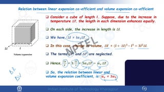 Relation between linear expansion co-efficient and volume expansion co-efficient
 Consider a cube of length 𝒍𝒍. Suppose, due to the increase in
temperature ∆𝑻𝑻, the length in each dimension enhances equally.
 On each side, the increase in length is ∆𝒍𝒍.
 We have, ∆𝒍𝒍 = 𝒍𝒍𝜶𝜶𝟏𝟏∆𝑻𝑻.
 In this case, change of volume, ∆𝑽𝑽 = (𝒍𝒍 + ∆𝒍𝒍)𝟑𝟑
− 𝒍𝒍𝟑𝟑
= 𝟑𝟑𝒍𝒍𝟐𝟐
∆𝒍𝒍.
 The terms ∆𝒍𝒍𝟑𝟑 and ∆𝒍𝒍𝟐𝟐 are neglected.
 Hence,
∆𝑽𝑽
𝑽𝑽
= 𝟑𝟑.
∆𝒍𝒍
𝒍𝒍
= 𝟑𝟑𝜶𝜶𝟏𝟏∆𝑻𝑻 = 𝜶𝜶𝒗𝒗 ∆𝑻𝑻.
 So, the relation between linear and
volume expansion coefficient, is: 𝜶𝜶𝒗𝒗 = 𝟑𝟑𝜶𝜶𝟏𝟏.
∆𝑙𝑙 𝒍𝒍
Volume expansion NPTEL
 