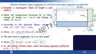  Consider a rectangular sheet of length a and
width b.
 When the temperature increases by ∆𝑻𝑻, then,
change of length, ∆𝒂𝒂 = 𝒂𝒂𝜶𝜶𝟏𝟏∆𝑻𝑻 and change of
width, ∆𝒃𝒃= 𝒃𝒃𝜶𝜶𝟏𝟏∆𝑻𝑻.
 According to the adjacent figure, change in
area, ∆𝑨𝑨 = 𝒂𝒂∆𝒃𝒃 + 𝒃𝒃∆𝒂𝒂 + ∆𝒂𝒂∆𝒃𝒃.
 Hence, ∆𝑨𝑨 = 𝒂𝒂𝒃𝒃𝜶𝜶𝟏𝟏∆𝑻𝑻 + 𝒃𝒃𝒂𝒂𝜶𝜶𝟏𝟏∆𝑻𝑻 + 𝒂𝒂𝒃𝒃(𝜶𝜶𝟏𝟏∆𝑻𝑻)𝟐𝟐.
 The last term is neglected, as it is very small.
 Hence,
∆𝑨𝑨
𝑨𝑨
= 2. 𝜶𝜶𝟏𝟏∆𝑻𝑻 = 𝜶𝜶𝑨𝑨 ∆𝑻𝑻 ⇒ 𝜶𝜶𝑨𝑨 = 2. 𝜶𝜶𝟏𝟏
Relation between linear expansion co-efficient and areal expansion co-efficient
𝒂𝒂 + ∆𝒂𝒂
𝒃𝒃
𝒂𝒂
𝒃𝒃
+
∆𝒃𝒃
𝒂𝒂∆𝒃𝒃 ∆𝒂𝒂∆𝒃𝒃
∆𝒂𝒂. 𝒃𝒃
 So, the relation between linear, areal, and volume expansion coefficient,
is: 𝜶𝜶𝟏𝟏 =
𝜶𝜶𝑨𝑨
𝟐𝟐
=
𝜶𝜶𝒗𝒗
𝟑𝟑
.
NPTEL
 