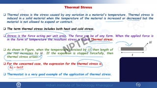 Thermal Stress
 Thermal stress is the stress caused by any variation in a material's temperature. Thermal stress is
induced in a solid material when the temperature of the material is increased or decreased but the
material is not allowed to expand or contract.
 The term thermal stress includes both heat and cold stress.
 Stress is the force acting per unit area. The force can be of any form. When the applied force is
in the form of temperature the resultant stress is called Thermal stress.
𝒍𝒍
∆𝑙𝑙
 As shown in Figure, when the temperature is raised by ∆𝑻𝑻, then length of
the rod increases by ∆𝑙𝑙. If the expansion is stopped forcefully, then
thermal stress arises.
 For the concerned case, the expression for the thermal stress is,
𝜹𝜹𝑻𝑻 = 𝒍𝒍𝜶𝜶∆𝑻𝑻.
 Thermostat is a very good example of the application of thermal stress.
NPTEL
 