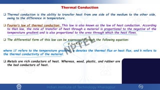 Thermal Conduction
 Thermal conduction is the ability to transfer heat from one side of the medium to the other side,
owing to the difference in temperature.
 Fourier’s law of thermal conduction: This law is also known as the law of heat conduction. According
to that law, the rate of transfer of heat through a material is proportional to the negative of the
temperature gradient and is also proportional to the area through which the heat flows.
 The differential form of this law can be expressed through the following equation:
q = -κ.∆𝑻𝑻
where ∆𝑻𝑻 refers to the temperature gradient, q denotes the thermal flux or heat flux, and k refers to
the thermal conductivity of the material.
 Metals are rich conductors of heat. Whereas, wood, plastic, and rubber are
the bad conductors of heat.
NPTEL
 