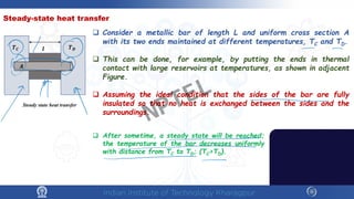 Steady-state heat transfer
 Consider a metallic bar of length L and uniform cross section A
with its two ends maintained at different temperatures, TC and TD.
 This can be done, for example, by putting the ends in thermal
contact with large reservoirs at temperatures, as shown in adjacent
Figure.
 Assuming the ideal condition that the sides of the bar are fully
insulated so that no heat is exchanged between the sides and the
surroundings.
𝑨𝑨
𝑻𝑻𝑪𝑪 𝑻𝑻𝑫𝑫
𝒍𝒍
Steady state heat transfer
 After sometime, a steady state will be reached;
the temperature of the bar decreases uniformly
with distance from TC to TD; (TC>TD).
NPTEL
 