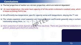  Thermal properties of matter are intrinsic properties, which are material dependent.
 At room temperature, the molar heat capacity of all the solids is attained a constant value, which
is known as Dulong-Petit’s law.
 At sufficiently low temperature, specific capacity varies with temperature, obeying the T3 rule.
 The volume expansion, areal expansion and linear expansion coefficients generally obey a certain
relationship among them, i.e.: 𝜶𝜶𝟏𝟏 =
𝜶𝜶𝑨𝑨
𝟐𝟐
=
𝜶𝜶𝒗𝒗
𝟑𝟑
.
 Heat conduction of solids depends upon the free electrons. That’s why good thermal conductors in
general, possess good electrical conductivity.
NPTEL
 