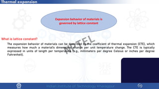 Thermal expansion
Expansion behavior of materials is
governed by lattice constant
What is lattice constant?
The expansion behavior of materials can be described by the coefficient of thermal expansion (CTE), which
measures how much a material's dimensions change per unit temperature change. The CTE is typically
expressed in units of length per temperature (e.g., millimeters per degree Celsius or inches per degree
Fahrenheit). NPTEL
 
