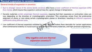 Thermal expansion in ceramics
General trends of expansion in ceramics:
 Due to stronger nature of the atomic bonds ceramics often have a lower coefficient of thermal expansion (CTE)
than metals, which means they expand or contract less for a given change in temperature.
 Ceramic materials exhibit anisotropic thermal expansion, meaning that their expansion or contraction rates can
vary depending on the direction or crystallographic orientation. This anisotropy arises from the preferential
alignment of atoms or ions along certain crystallographic planes or directions, resulting in different expansion
coefficients along different axes.
 Low coefficient of thermal expansion exhibited by some ceramics makes them desirable for certain applications
where dimensional stability is crucial such as in electronics, refractory materials, and high-precision engineering.
Why negative and zero thermal
expansion ceramics??
NPTEL
 