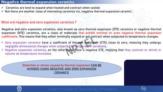 Negative thermal expansion ceramics
 Ceramics are tend to expand when heated and contract when cooled.
 But there are another class of interesting ceramics viz.,’negative thermal expansion ceramic’.
What are negative and zero expansion ceramics ?
Negative and zero expansion ceramics, also known as zero thermal expansion (ZTE) ceramics or negative thermal
expansion (NTE) ceramics, are a class of materials that exhibit minimal or even negative thermal expansion
coefficients. This means that they either minimally expand or get contract when subjected to temperature changes.
 Zero expansion ceramics have a coefficient of thermal expansion (CTE) close to zero, meaning they undergo
negligible dimensional changes when subjected to temperature variations.
 Negative expansion ceramics, on the other hand, have a negative CTE, implying that they contract or shrink in
volume as temperature increases.
Distortion or stress caused by thermal expansion CAN BE
AVOIDED USING NEGATIVE AND ZERO EXPANSION
CERAMICS
NPTEL
 