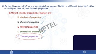  In the Universe, all of us are surrounded by matter. Matter is different from each other
according to some of their intrinsic properties.
Different intrinsic properties of matter, are:
 Mechanical properties
 Chemical properties
 Physical properties
 Dimensional properties
 Thermal properties
NPTEL
 