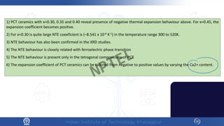 1) PCT ceramics with x=0.30, 0.35 and 0.40 reveal presence of negative thermal expansion behaviour above. For x=0.45, the
expansion coefficient becomes positive.
2) For x=0.30 is quite large NTE coeeficient is (–8.541 x 10-6 K-1) in the temperature range 300 to 520K.
3) NTE behaviour has also been confirmed in the XRD studies.
4) The NTE behaviour is closely related with ferroelectric phase transition
5) The NTE behaviour is present only in the tetragonal compositions of PCT
6) The expansion coefficient of PCT ceramics can be tailored from negative to positive values by varying the Ca2+ content.
NPTEL
 