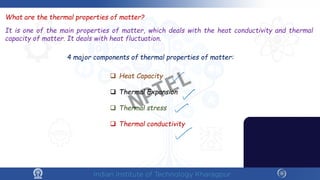 What are the thermal properties of matter?
It is one of the main properties of matter, which deals with the heat conductivity and thermal
capacity of matter. It deals with heat fluctuation.
4 major components of thermal properties of matter:
 Heat Capacity
 Thermal Expansion
 Thermal stress
 Thermal conductivity
NPTEL
 