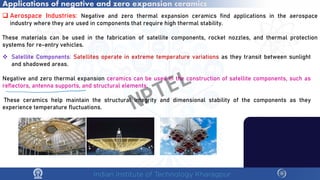 Applications of negative and zero expansion ceramics
 Aerospace Industries: Negative and zero thermal expansion ceramics find applications in the aerospace
industry where they are used in components that require high thermal stability.
These materials can be used in the fabrication of satellite components, rocket nozzles, and thermal protection
systems for re-entry vehicles.
 Satellite Components: Satellites operate in extreme temperature variations as they transit between sunlight
and shadowed areas.
Negative and zero thermal expansion ceramics can be used in the construction of satellite components, such as
reflectors, antenna supports, and structural elements.
These ceramics help maintain the structural integrity and dimensional stability of the components as they
experience temperature fluctuations. NPTEL
 