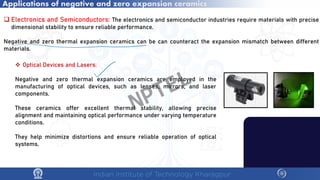 Applications of negative and zero expansion ceramics
 Electronics and Semiconductors: The electronics and semiconductor industries require materials with precise
dimensional stability to ensure reliable performance.
Negative and zero thermal expansion ceramics can be can counteract the expansion mismatch between different
materials.
 Optical Devices and Lasers:
Negative and zero thermal expansion ceramics are employed in the
manufacturing of optical devices, such as lenses, mirrors, and laser
components.
These ceramics offer excellent thermal stability, allowing precise
alignment and maintaining optical performance under varying temperature
conditions.
They help minimize distortions and ensure reliable operation of optical
systems.
NPTEL
 