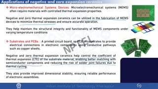 Applications of negative and zero expansion ceramics
 Micro-electromechanical Systems Devices: Microelectromechanical systems (MEMS)
often require materials with controlled thermal expansion properties.
Negative and zero thermal expansion ceramics can be utilized in the fabrication of MEMS
devices to minimize thermal stresses and ensure accurate operation.
They help maintain the structural integrity and functionality of MEMS components under
varying temperature conditions
 Substrates and PCBs: : A printed circuit board, or PCB, incorporates to provide
electrical connections in electronic components using conductive pathways
such as copper sheets.
Negative and zero thermal expansion ceramics help control the coefficient of
thermal expansion (CTE) of the substrate material, enabling better matching with
semiconductor components and reducing the risk of solder joint failures due to
thermal cycling.
They also provide improved dimensional stability, ensuring reliable performance
of electronic assemblies.
NPTEL
 