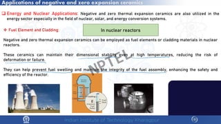 Applications of negative and zero expansion ceramics
 Energy and Nuclear Applications: Negative and zero thermal expansion ceramics are also utilized in the
energy sector especially in the field of nuclear, solar, and energy conversion systems.
 Fuel Element and Cladding:
Negative and zero thermal expansion ceramics can be employed as fuel elements or cladding materials in nuclear
reactors.
These ceramics can maintain their dimensional stability even at high temperatures, reducing the risk of
deformation or failure.
They can help prevent fuel swelling and maintain the integrity of the fuel assembly, enhancing the safety and
efficiency of the reactor.
In nuclear reactors
NPTEL
 