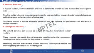 Applications of negative and zero expansion ceramics
 Neutrons Absorbers:
In nuclear reactors, neutron absorbers are used to control the neutron flux and maintain the desired power
level.
Negative and zero thermal expansion ceramics can be incorporated into neutron absorber materials to provide
stable dimensions and enhance their effectiveness.
The precise control of thermal expansion properties can help optimize the performance and efficiency of
neutron absorbers.
 Coatings and Insulation:
NTE and ZTE ceramics can be used as coatings or insulation materials in nuclear
reactors.
These ceramics can provide thermal expansion matching with other components,
reducing stress and preventing the degradation of coatings.
Additionally, they can offer effective thermal insulation, reducing heat transfer and
improving energy efficiency in the reactor system.
NPTEL
 