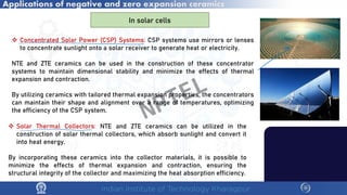 Applications of negative and zero expansion ceramics
In solar cells
 Concentrated Solar Power (CSP) Systems: CSP systems use mirrors or lenses
to concentrate sunlight onto a solar receiver to generate heat or electricity.
NTE and ZTE ceramics can be used in the construction of these concentrator
systems to maintain dimensional stability and minimize the effects of thermal
expansion and contraction.
By utilizing ceramics with tailored thermal expansion properties, the concentrators
can maintain their shape and alignment over a range of temperatures, optimizing
the efficiency of the CSP system.
 Solar Thermal Collectors: NTE and ZTE ceramics can be utilized in the
construction of solar thermal collectors, which absorb sunlight and convert it
into heat energy.
By incorporating these ceramics into the collector materials, it is possible to
minimize the effects of thermal expansion and contraction, ensuring the
structural integrity of the collector and maximizing the heat absorption efficiency.
NPTEL
 