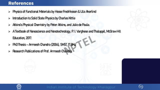 ⮚ PhysicsofFunctional M
aterialsbyH
asseFredriksson&U
llaA
kerlind
⮚ IntroductiontoSolidStatePhysicsbyC
harlesK
ittle
⮚ A
tkins’sPhysicalC
hem
istrybyPeterA
tkins,andJuliodePaula.
⮚ ATextbookofN
anoscienceandN
anotechnology, P.I.VargheseandThalappil, M
cG
rawH
ill
E
ducation, 2017.
⮚ PhDThesis–A
m
reeshC
handra(2004), SM
ST, ITB
H
U
.
⮚ ResearchPublicationsofProf. A
m
reeshC
handra.
NPTEL
 
