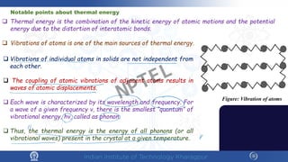  Thermal energy is the combination of the kinetic energy of atomic motions and the potential
energy due to the distortion of interatomic bonds.
 Vibrations of atoms is one of the main sources of thermal energy.
Notable points about thermal energy
 Vibrations of individual atoms in solids are not independent from
each other.
 The coupling of atomic vibrations of adjacent atoms results in
waves of atomic displacements.
 Each wave is characterized by its wavelength and frequency. For
a wave of a given frequency ν, there is the smallest “quantum” of
vibrational energy, hν, called as phonon.
 Thus, the thermal energy is the energy of all phonons (or all
vibrational waves) present in the crystal at a given temperature.
Figure: Vibration of atoms
NPTEL
 