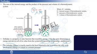 • The sum of the internal energy and the product of the pressure and volume of a thermodynamic
system.
• Enthalpy is a property or state function that resembles energy; it has the same dimensions as
energy and derives all of its value from the system's composition, temperature, and pressure.
• The enthalpy change is exactly equal to the heat imparted to the syste when the only work
involved is a change in volume at constant pressure.
Enthalpy
Where, H = enthalpy,
E= internal energy of thermodynamic system,
P = pressure of thermodynamic system,
V = volume of thermodynamic system
H = E + PV
NPTEL
 