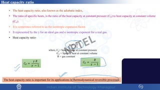 Heat capacity ratio
• The heat capacity ratio, also known as the adiabatic index,
• The ratio of specific heats, is the ratio of the heat capacity at constant pressure (CP) to heat capacity at constant volume
(CV).
• It is sometimes referred to as the isentropic expansion factor.
• It represented by the γ for an ideal gas and κ isentropic exponent for a real gas.
• Heat capacity ratio-
𝛾𝛾 =
𝐶𝐶𝑝𝑝
𝐶𝐶𝑉𝑉
The heat capacity ratio is important for its applications in thermodynamical reversible processes.
where, Cp= Specific heat at constant pressure
CV = Specific heat at constant volume
R = gas constant
𝐶𝐶𝑃𝑃 =
𝛾𝛾 𝑅𝑅
𝛾𝛾 − 1
𝐶𝐶𝑉𝑉 =
𝑅𝑅
𝛾𝛾 − 1
NPTEL
 