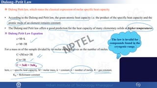 Dulong–Petit Law
 Dulong Petit law, which states the classical expression of molar specific heat capacity.
• According to the Dulong and Petit law, the gram-atomic heat capacity i.e. the product of the specific heat capacity and the
atomic mass of an element remains constant.
• The Dulong and Petit law offers a good prediction for the heat capacity of many elementary solids at higher temperatures.
 Dulong Petit Law Equation
c×M=k
c×M=3R
For a mass m of the sample divided by its molar mass M, gives us the number of moles.
C×(M/m)=3R
C/n=3R
C = 3nR = 3nKB
here, c = specific heat capacity, M = molar mass, k = constant, n = number of moles, R = gas constant,
KB = Boltzmann constant
The law is invalid for
compounds found in the
cryogenic range.
NPTEL
 