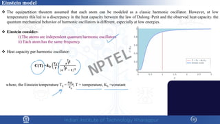Einstein model
 The equipartition theorem assumed that each atom can be modeled as a classic harmonic oscillator. However, at low
temperatures this led to a discrepancy in the heat capacity between the law of Dulong–Petit and the observed heat capacity. the
quantum mechanical behavior of harmonic oscillators is different, especially at low energies.
 Einstein consider-
i) The atoms are independent quantum harmonic oscillators
ii) Each atom has the same frequency
 Heat capacity per harmonic oscillator-
C(T) =𝒌𝒌𝒃𝒃
𝑻𝑻𝑬𝑬
𝑻𝑻
𝒆𝒆
𝑻𝑻𝑬𝑬
𝑻𝑻
(𝒆𝒆
𝑻𝑻𝑬𝑬
𝑻𝑻 − 𝟏𝟏) 𝟐𝟐
where, the Einstein temperature TE =
ℏω0
𝑘𝑘𝐵𝐵
, T = temperature, Kb =constant
NPTEL
 
