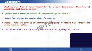 • Heat transfer from a higher temperature to a lower temperature. Therefore, at
equilibrium, heat transfer is zero.
• Specific heat is needed to increase the temperature by one degree.
• Latent heat changes the physical state of a material.
• Dulong - Petit law gives us an appropriate relationship of specific heat capacity and
atomic masses of solids.
• The Einstein model correctly predicts that the heat capacity drops to 0 as T→0.
NPTEL
 