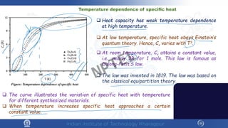 Temperature dependence of specific heat
Figure: Temperature dependence of specific heat
 Heat capacity has weak temperature dependence
at high temperature.
 At low temperature, specific heat obeys Einstein’s
quantum theory. Hence, Cv varies with T3.
 At room temperature, Cv attains a constant value,
i.e., nearly 3R for 1 mole. This law is famous as
Dulong-Petit’S law.
 The law was invented in 1819. The law was based on
the classical equipartition theory.
 The curve illustrates the variation of specific heat with temperature
for different synthesized materials.
 When temperature increases specific heat approaches a certain
constant value.
NPTEL
 