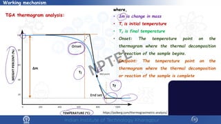 7
Working mechanism
TGA thermogram analysis:
https://psiberg.com/thermogravimetric-analysis/
where,
• 𝜟𝜟m is change in mass
• Ti is initial temperature
• Tf is final temperature
• Onset: The temperature point on the
thermogram where the thermal decomposition
or reaction of the sample begins.
• Endpoint: The temperature point on the
thermogram where the thermal decomposition
or reaction of the sample is complete
NPTEL
 
