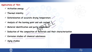10
Applications of TGA:
 Activation energy
 Thermal stability
 Determination of accurate drying temperature
 Analysis of the burning point and ash content
 Material identification and purity assessment
 Deduction of the composition of materials and their characterization
 Corrosion studies of chemical substances
 Aging studies
NPTEL
 
