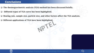  The thermogravimetric analysis (TGA) method has been discussed briefly.
 Different types of TGA curve has been highlighted.
 Heating rate, sample size, particle size, and other factors affect the TGA analysis.
 Different applications of TGA have been highlighted.
NPTEL
 