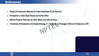 ⮚ PhysicsofFunctional M
aterialsbyH
asseFredriksson&U
llaA
kerlind
⮚ IntroductiontoSolidStatePhysicsbyC
harlesK
ittle
⮚ A
tkins’sPhysicalC
hem
istrybyPeterA
tkins,andJuliodePaula.
⮚ ATextbookofN
anoscienceandN
anotechnology, P.I.VargheseandThalappil, M
cG
rawH
ill E
ducation, 2017.
NPTEL
 