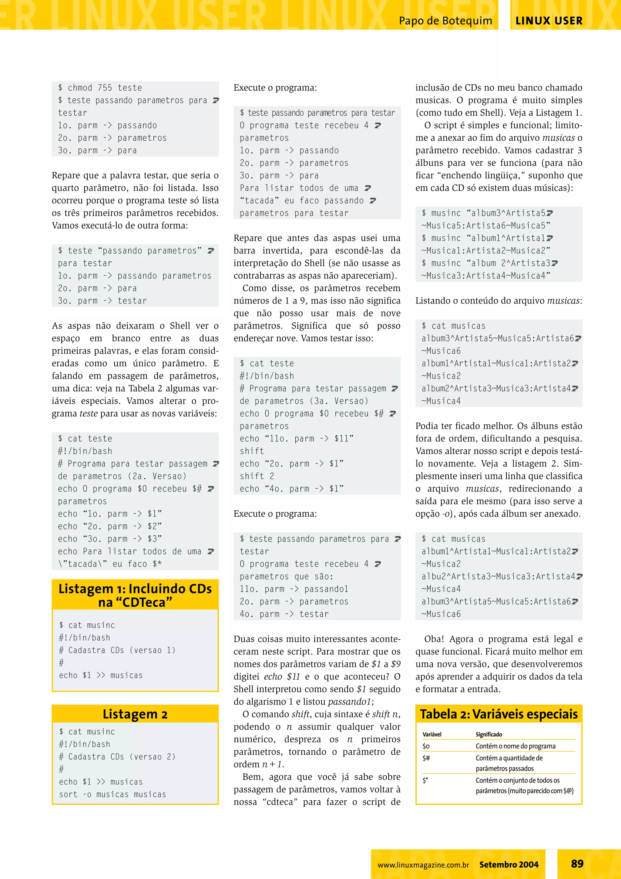 LINUX USERPapo de Botequim
89Setembro 2004www.linuxmagazine.com.br
Execute o programa:
$ teste passando parametros para testar
O programa teste recebeu 4 U
parametros
1o. parm -> passando
2o. parm -> parametros
3o. parm -> para
Para listar todos de uma U
“tacada” eu faco passando U
parametros para testar
Repare que antes das aspas usei uma
barra invertida, para escondê-las da
interpretação do Shell (se não usasse as
contrabarras as aspas não apareceriam).
Como disse, os parâmetros recebem
números de 1 a 9, mas isso não significa
que não posso usar mais de nove
parâmetros. Significa que só posso
endereçar nove. Vamos testar isso:
$ cat teste
#!/bin/bash
# Programa para testar passagem U
de parametros (3a. Versao)
echo O programa $0 recebeu $# U
parametros
echo “11o. parm -> $11”
shift
echo “2o. parm -> $1”
shift 2
echo “4o. parm -> $1”
Execute o programa:
$ teste passando parametros para U
testar
O programa teste recebeu 4 U
parametros que são:
11o. parm -> passando1
2o. parm -> parametros
4o. parm -> testar
Duas coisas muito interessantes aconte-
ceram neste script. Para mostrar que os
nomes dos parâmetros variam de $1 a $9
digitei echo $11 e o que aconteceu? O
Shell interpretou como sendo $1 seguido
do algarismo 1 e listou passando1;
O comando shift, cuja sintaxe é shift n,
podendo o n assumir qualquer valor
numérico, despreza os n primeiros
parâmetros, tornando o parâmetro de
ordem n+1.
Bem, agora que você já sabe sobre
passagem de parâmetros, vamos voltar à
nossa “cdteca” para fazer o script de
inclusão de CDs no meu banco chamado
musicas. O programa é muito simples
(como tudo em Shell). Veja a Listagem 1.
O script é simples e funcional; limito-
me a anexar ao fim do arquivo musicas o
parâmetro recebido. Vamos cadastrar 3
álbuns para ver se funciona (para não
ficar “enchendo lingüiça,” suponho que
em cada CD só existem duas músicas):
$ musinc “album3^Artista5U
~Musica5:Artista6~Musica5”
$ musinc “album1^Artista1U
~Musica1:Artista2~Musica2”
$ musinc “album 2^Artista3U
~Musica3:Artista4~Musica4”
Listando o conteúdo do arquivo musicas:
$ cat musicas
album3^Artista5~Musica5:Artista6U
~Musica6
album1^Artista1~Musica1:Artista2U
~Musica2
album2^Artista3~Musica3:Artista4U
~Musica4
Podia ter ficado melhor. Os álbuns estão
fora de ordem, dificultando a pesquisa.
Vamos alterar nosso script e depois testá-
lo novamente. Veja a listagem 2. Sim-
plesmente inseri uma linha que classifica
o arquivo musicas, redirecionando a
saída para ele mesmo (para isso serve a
opção -o), após cada álbum ser anexado.
$ cat musicas
album1^Artista1~Musica1:Artista2U
~Musica2
albu2^Artista3~Musica3:Artista4U
~Musica4
album3^Artista5~Musica5:Artista6U
~Musica6
Oba! Agora o programa está legal e
quase funcional. Ficará muito melhor em
uma nova versão, que desenvolveremos
após aprender a adquirir os dados da tela
e formatar a entrada.
$ chmod 755 teste
$ teste passando parametros para U
testar
1o. parm -> passando
2o. parm -> parametros
3o. parm -> para
Repare que a palavra testar, que seria o
quarto parâmetro, não foi listada. Isso
ocorreu porque o programa teste só lista
os três primeiros parâmetros recebidos.
Vamos executá-lo de outra forma:
$ teste “passando parametros” U
para testar
1o. parm -> passando parametros
2o. parm -> para
3o. parm -> testar
As aspas não deixaram o Shell ver o
espaço em branco entre as duas
primeiras palavras, e elas foram consid-
eradas como um único parâmetro. E
falando em passagem de parâmetros,
uma dica: veja na Tabela 2 algumas var-
iáveis especiais. Vamos alterar o pro-
grama teste para usar as novas variáveis:
$ cat teste
#!/bin/bash
# Programa para testar passagem U
de parametros (2a. Versao)
echo O programa $0 recebeu $# U
parametros
echo “1o. parm -> $1”
echo “2o. parm -> $2”
echo “3o. parm -> $3”
echo Para listar todos de uma U
”tacada” eu faco $*
Variável Significado
$0 Contémonomedoprograma
$# Contémaquantidadede
parâmetrospassados
$* Contémoconjuntode todosos
parâmetros(muitoparecidocom$@)
Tabela 2:Variáveis especiais
$ cat musinc
#!/bin/bash
# Cadastra CDs (versao 2)
#
echo $1 >> musicas
sort -o musicas musicas
Listagem 2
$ cat musinc
#!/bin/bash
# Cadastra CDs (versao 1)
#
echo $1 >> musicas
Listagem 1: Incluindo CDs
na “CDTeca”
 