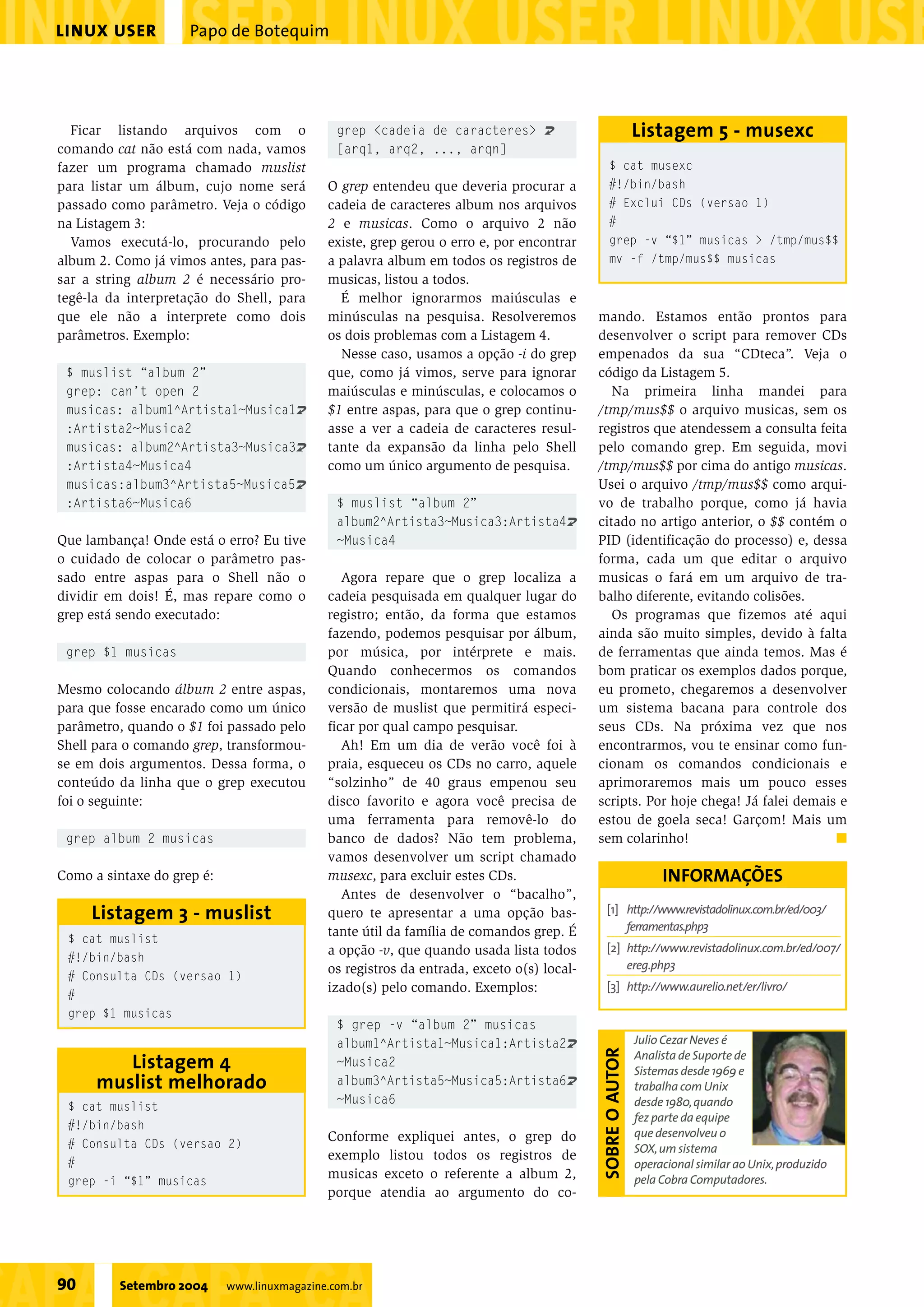 mando. Estamos então prontos para
desenvolver o script para remover CDs
empenados da sua “CDteca”. Veja o
código da Listagem 5.
Na primeira linha mandei para
/tmp/mus$$ o arquivo musicas, sem os
registros que atendessem a consulta feita
pelo comando grep. Em seguida, movi
/tmp/mus$$ por cima do antigo musicas.
Usei o arquivo /tmp/mus$$ como arqui-
vo de trabalho porque, como já havia
citado no artigo anterior, o $$ contém o
PID (identificação do processo) e, dessa
forma, cada um que editar o arquivo
musicas o fará em um arquivo de tra-
balho diferente, evitando colisões.
Os programas que fizemos até aqui
ainda são muito simples, devido à falta
de ferramentas que ainda temos. Mas é
bom praticar os exemplos dados porque,
eu prometo, chegaremos a desenvolver
um sistema bacana para controle dos
seus CDs. Na próxima vez que nos
encontrarmos, vou te ensinar como fun-
cionam os comandos condicionais e
aprimoraremos mais um pouco esses
scripts. Por hoje chega! Já falei demais e
estou de goela seca! Garçom! Mais um
sem colarinho! s
Papo de BotequimLINUX USER
90 Setembro 2004 www.linuxmagazine.com.br
Julio Cezar Neves é
Analista de Suporte de
Sistemas desde 1969 e
trabalha com Unix
desde 1980,quando
fez parte da equipe
que desenvolveu o
SOX,um sistema
operacional similar ao Unix,produzido
pela Cobra Computadores.
SOBREOAUTOR
Ficar listando arquivos com o
comando cat não está com nada, vamos
fazer um programa chamado muslist
para listar um álbum, cujo nome será
passado como parâmetro. Veja o código
na Listagem 3:
Vamos executá-lo, procurando pelo
album 2. Como já vimos antes, para pas-
sar a string album 2 é necessário pro-
tegê-la da interpretação do Shell, para
que ele não a interprete como dois
parâmetros. Exemplo:
$ muslist “album 2”
grep: can’t open 2
musicas: album1^Artista1~Musica1U
:Artista2~Musica2
musicas: album2^Artista3~Musica3U
:Artista4~Musica4
musicas:album3^Artista5~Musica5U
:Artista6~Musica6
Que lambança! Onde está o erro? Eu tive
o cuidado de colocar o parâmetro pas-
sado entre aspas para o Shell não o
dividir em dois! É, mas repare como o
grep está sendo executado:
grep $1 musicas
Mesmo colocando álbum 2 entre aspas,
para que fosse encarado como um único
parâmetro, quando o $1 foi passado pelo
Shell para o comando grep, transformou-
se em dois argumentos. Dessa forma, o
conteúdo da linha que o grep executou
foi o seguinte:
grep album 2 musicas
Como a sintaxe do grep é:
grep <cadeia de caracteres> U
[arq1, arq2, ..., arqn]
O grep entendeu que deveria procurar a
cadeia de caracteres album nos arquivos
2 e musicas. Como o arquivo 2 não
existe, grep gerou o erro e, por encontrar
a palavra album em todos os registros de
musicas, listou a todos.
É melhor ignorarmos maiúsculas e
minúsculas na pesquisa. Resolveremos
os dois problemas com a Listagem 4.
Nesse caso, usamos a opção -i do grep
que, como já vimos, serve para ignorar
maiúsculas e minúsculas, e colocamos o
$1 entre aspas, para que o grep continu-
asse a ver a cadeia de caracteres resul-
tante da expansão da linha pelo Shell
como um único argumento de pesquisa.
$ muslist “album 2”
album2^Artista3~Musica3:Artista4U
~Musica4
Agora repare que o grep localiza a
cadeia pesquisada em qualquer lugar do
registro; então, da forma que estamos
fazendo, podemos pesquisar por álbum,
por música, por intérprete e mais.
Quando conhecermos os comandos
condicionais, montaremos uma nova
versão de muslist que permitirá especi-
ficar por qual campo pesquisar.
Ah! Em um dia de verão você foi à
praia, esqueceu os CDs no carro, aquele
“solzinho” de 40 graus empenou seu
disco favorito e agora você precisa de
uma ferramenta para removê-lo do
banco de dados? Não tem problema,
vamos desenvolver um script chamado
musexc, para excluir estes CDs.
Antes de desenvolver o “bacalho”,
quero te apresentar a uma opção bas-
tante útil da família de comandos grep. É
a opção -v, que quando usada lista todos
os registros da entrada, exceto o(s) local-
izado(s) pelo comando. Exemplos:
$ grep -v “album 2” musicas
album1^Artista1~Musica1:Artista2U
~Musica2
album3^Artista5~Musica5:Artista6U
~Musica6
Conforme expliquei antes, o grep do
exemplo listou todos os registros de
musicas exceto o referente a album 2,
porque atendia ao argumento do co-
$ cat muslist
#!/bin/bash
# Consulta CDs (versao 1)
#
grep $1 musicas
Listagem 3 - muslist
$ cat muslist
#!/bin/bash
# Consulta CDs (versao 2)
#
grep -i “$1” musicas
Listagem 4
muslist melhorado
$ cat musexc
#!/bin/bash
# Exclui CDs (versao 1)
#
grep -v “$1” musicas > /tmp/mus$$
mv -f /tmp/mus$$ musicas
Listagem 5 - musexc
[1] http://www.revistadolinux.com.br/ed/003/
ferramentas.php3
[2] http://www.revistadolinux.com.br/ed/007/
ereg.php3
[3] http://www.aurelio.net/er/livro/
INFORMAÇÕES
 