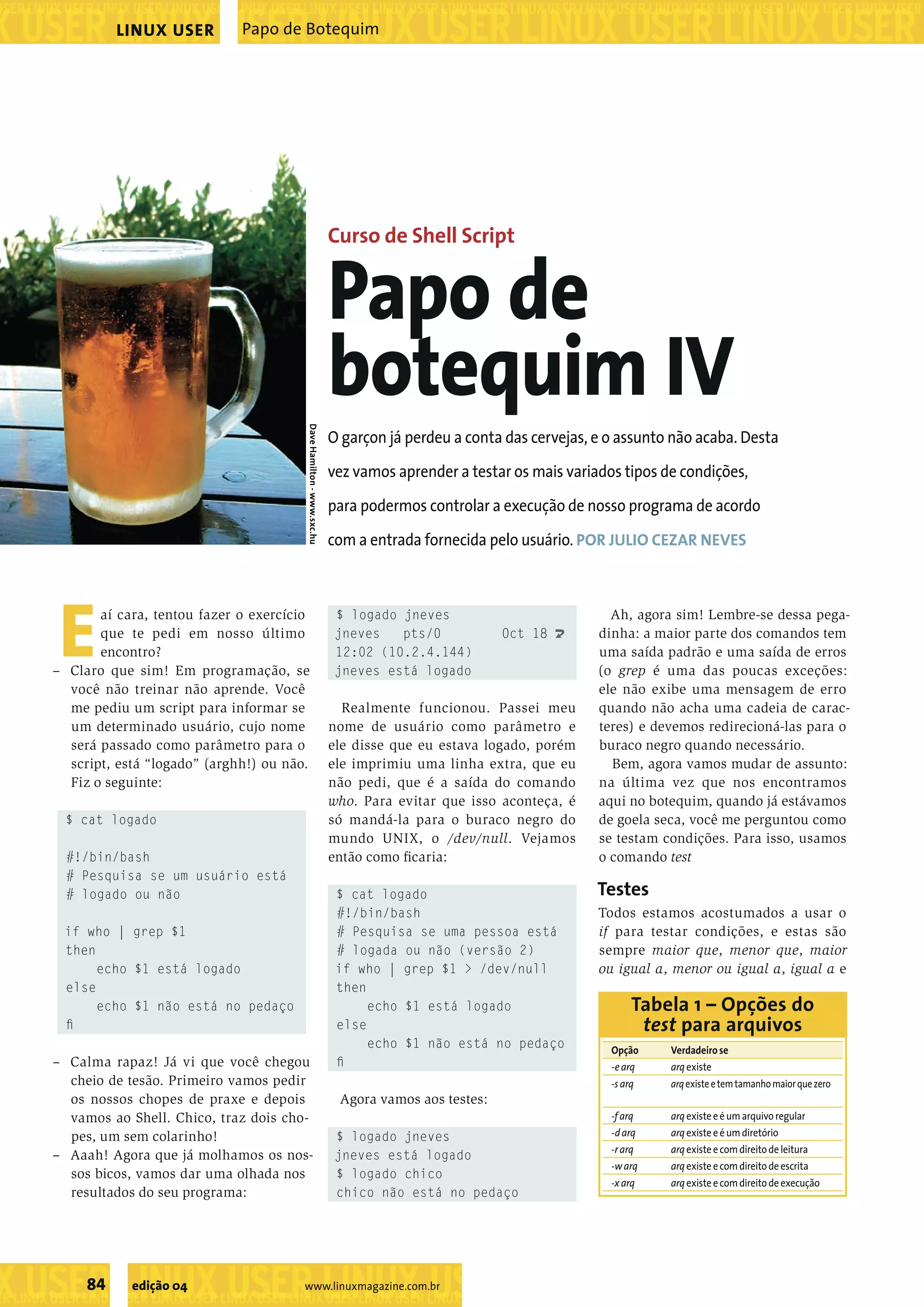 ���������������������������������������������������������������������������������������������������������������������������������������������������������������������������������������������������������������������������������������������������������������������������������������������������������� ���������������������������������������������������������������������������������������������������������������������������������������������������� ��������������������������������������������������� ���������������������������������������������������������������������������������������������������������������������������������������������������� ��������������������������������������������������� ���������������������������������������������������������������������������������������������������������������������������������������������������� 84 edição 04 www.linuxmagazine.com.br Papo de BotequimLINUX USER Eaí cara, tentou fazer o exercício que te pedi em nosso último encontro? – Claro que sim! Em programação, se você não treinar não aprende. Você me pediu um script para informar se um determinado usuário, cujo nome será passado como parâmetro para o script, está “logado” (arghh!) ou não. Fiz o seguinte: $ cat logado #!/bin/bash # Pesquisa se um usuário está # logado ou não if who | grep $1 then echo $1 está logado else echo $1 não está no pedaço ﬁ – Calma rapaz! Já vi que você chegou cheio de tesão. Primeiro vamos pedir os nossos chopes de praxe e depois vamos ao Shell. Chico, traz dois cho- pes, um sem colarinho! – Aaah! Agora que já molhamos os nos- sos bicos, vamos dar uma olhada nos resultados do seu programa: $ logado jneves jneves pts/0 Oct 18 U 12:02 (10.2.4.144) jneves está logado Realmente funcionou. Passei meu nome de usuário como parâmetro e ele disse que eu estava logado, porém ele imprimiu uma linha extra, que eu não pedi, que é a saída do comando who. Para evitar que isso aconteça, é só mandá-la para o buraco negro do mundo UNIX, o /dev/null. Vejamos então como ﬁcaria: $ cat logado #!/bin/bash # Pesquisa se uma pessoa está # logada ou não (versão 2) if who | grep $1 > /dev/null then echo $1 está logado else echo $1 não está no pedaço ﬁ Agora vamos aos testes: $ logado jneves jneves está logado $ logado chico chico não está no pedaço Ah, agora sim! Lembre-se dessa pega- dinha: a maior parte dos comandos tem uma saída padrão e uma saída de erros (o grep é uma das poucas exceções: ele não exibe uma mensagem de erro quando não acha uma cadeia de carac- teres) e devemos redirecioná-las para o buraco negro quando necessário. Bem, agora vamos mudar de assunto: na última vez que nos encontramos aqui no botequim, quando já estávamos de goela seca, você me perguntou como se testam condições. Para isso, usamos o comando test Testes Todos estamos acostumados a usar o if para testar condições, e estas são sempre maior que, menor que, maior ou igual a, menor ou igual a, igual a e O garçon já perdeu a conta das cervejas, e o assunto não acaba. Desta vez vamos aprender a testar os mais variados tipos de condições, para podermos controlar a execução de nosso programa de acordo com a entrada fornecida pelo usuário. POR JULIO CEZAR NEVES Curso de Shell Script Papo de botequim IV Opção Verdadeirose -earq arqexiste -sarq arqexisteetemtamanhomaiorquezero -farq arqexisteeéumarquivoregular -darq arqexisteeéumdiretório -rarq arqexisteecomdireitodeleitura -warq arqexisteecomdireitodeescrita -xarq arqexisteecomdireitodeexecução Tabela 1 – Opções do test para arquivos DaveHamilton-www.sxc.hu 