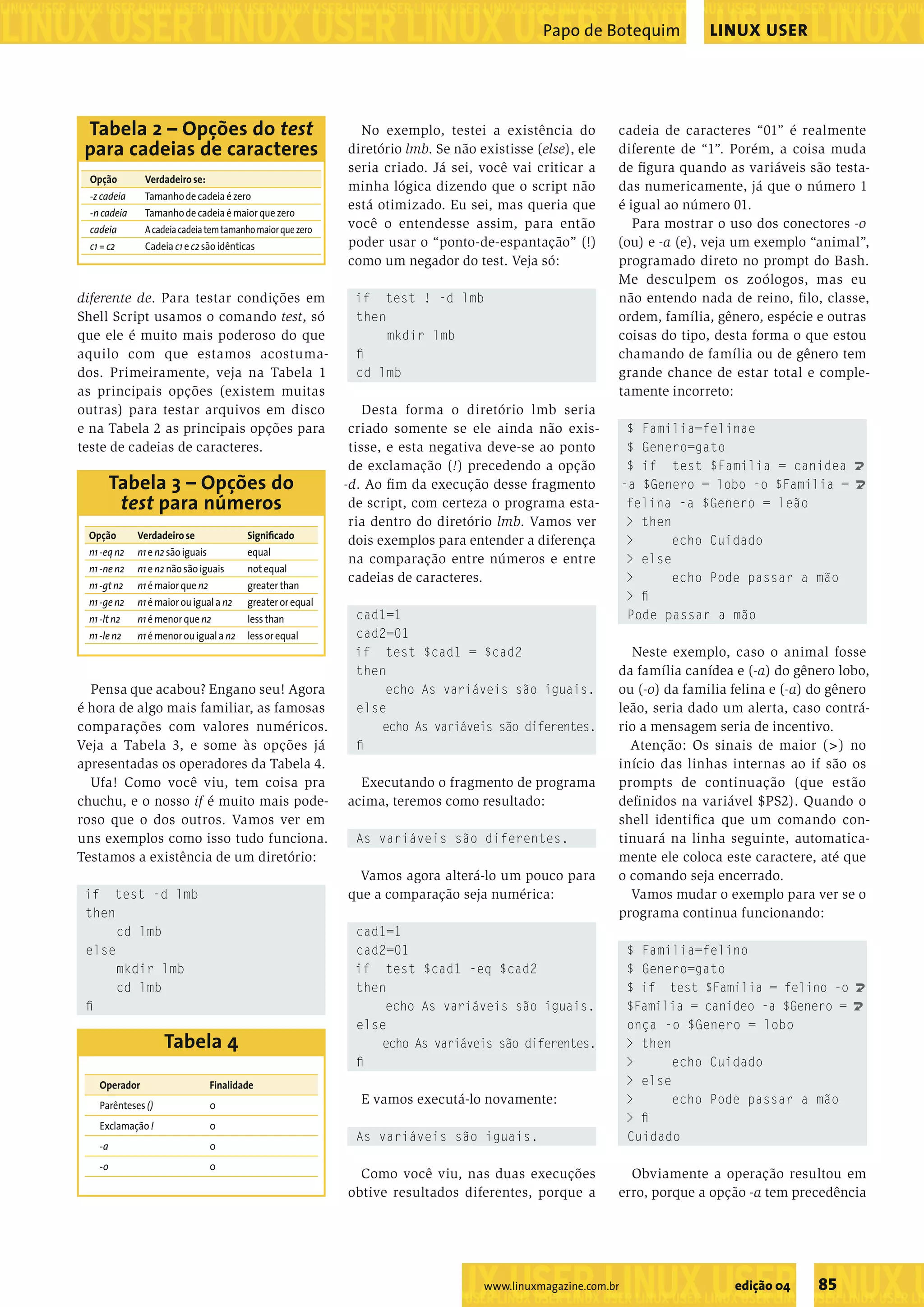 ����������������������������������������������������������������������������������������������������������������������������������������������������� ���������������������������������������������������� ����������������������������������������������������������������������������������������������������������������������������������������������������� ���������������������������������������������������� ���������������������������������������������������������������������������������������������������������������������������������������������������������������������������������������������������������������������������������������������������������������������������������������������������������� ���������������������������������������������������� ����������������������������������������������������������������������������������������������������������������������������������������������������� ���������������������������������������������������� ����������������������������������������������������������������������������������������������������������������������������������������������������� LINUX USERPapo de Botequim ���������������������������������������������������������������������������������������������������������������������������������������������������������������������������������������������������������������������������������������������������������������������������������������������������������� 85edição 04www.linuxmagazine.com.br diferente de. Para testar condições em Shell Script usamos o comando test, só que ele é muito mais poderoso do que aquilo com que estamos acostuma- dos. Primeiramente, veja na Tabela 1 as principais opções (existem muitas outras) para testar arquivos em disco e na Tabela 2 as principais opções para teste de cadeias de caracteres. Pensa que acabou? Engano seu! Agora é hora de algo mais familiar, as famosas comparações com valores numéricos. Veja a Tabela 3, e some às opções já apresentadas os operadores da Tabela 4. Ufa! Como você viu, tem coisa pra chuchu, e o nosso if é muito mais pode- roso que o dos outros. Vamos ver em uns exemplos como isso tudo funciona. Testamos a existência de um diretório: if test -d lmb then cd lmb else mkdir lmb cd lmb ﬁ No exemplo, testei a existência do diretório lmb. Se não existisse (else), ele seria criado. Já sei, você vai criticar a minha lógica dizendo que o script não está otimizado. Eu sei, mas queria que você o entendesse assim, para então poder usar o “ponto-de-espantação” (!) como um negador do test. Veja só: if test ! -d lmb then mkdir lmb ﬁ cd lmb Desta forma o diretório lmb seria criado somente se ele ainda não exis- tisse, e esta negativa deve-se ao ponto de exclamação (!) precedendo a opção -d. Ao ﬁm da execução desse fragmento de script, com certeza o programa esta- ria dentro do diretório lmb. Vamos ver dois exemplos para entender a diferença na comparação entre números e entre cadeias de caracteres. cad1=1 cad2=01 if test $cad1 = $cad2 then echo As variáveis são iguais. else echo As variáveis são diferentes. ﬁ Executando o fragmento de programa acima, teremos como resultado: As variáveis são diferentes. Vamos agora alterá-lo um pouco para que a comparação seja numérica: cad1=1 cad2=01 if test $cad1 -eq $cad2 then echo As variáveis são iguais. else echo As variáveis são diferentes. ﬁ E vamos executá-lo novamente: As variáveis são iguais. Como você viu, nas duas execuções obtive resultados diferentes, porque a cadeia de caracteres “01” é realmente diferente de “1”. Porém, a coisa muda de ﬁgura quando as variáveis são testa- das numericamente, já que o número 1 é igual ao número 01. Para mostrar o uso dos conectores -o (ou) e -a (e), veja um exemplo “animal”, programado direto no prompt do Bash. Me desculpem os zoólogos, mas eu não entendo nada de reino, ﬁlo, classe, ordem, família, gênero, espécie e outras coisas do tipo, desta forma o que estou chamando de família ou de gênero tem grande chance de estar total e comple- tamente incorreto: $ Familia=felinae $ Genero=gato $ if test $Familia = canidea U -a $Genero = lobo -o $Familia = U felina -a $Genero = leão > then > echo Cuidado > else > echo Pode passar a mão > ﬁ Pode passar a mão Neste exemplo, caso o animal fosse da família canídea e (-a) do gênero lobo, ou (-o) da familia felina e (-a) do gênero leão, seria dado um alerta, caso contrá- rio a mensagem seria de incentivo. Atenção: Os sinais de maior (>) no início das linhas internas ao if são os prompts de continuação (que estão deﬁnidos na variável $PS2). Quando o shell identiﬁca que um comando con- tinuará na linha seguinte, automatica- mente ele coloca este caractere, até que o comando seja encerrado. Vamos mudar o exemplo para ver se o programa continua funcionando: $ Familia=felino $ Genero=gato $ if test $Familia = felino -o U $Familia = canideo -a $Genero = U onça -o $Genero = lobo > then > echo Cuidado > else > echo Pode passar a mão > ﬁ Cuidado Obviamente a operação resultou em erro, porque a opção -a tem precedência Opção Verdadeirose: -zcadeia Tamanhodecadeiaézero -ncadeia Tamanhodecadeiaémaiorquezero cadeia Acadeiacadeiatemtamanhomaiorquezero c1=c2 Cadeia c1ec2sãoidênticas Tabela 2 – Opções do test para cadeias de caracteres Opção Verdadeirose Signiﬁcado n1-eqn2 n1en2sãoiguais equal n1-nen2 n1en2nãosãoiguais notequal n1-gtn2 n1émaiorque n2 greaterthan n1-gen2 n1émaiorouiguala n2 greaterorequal n1-ltn2 n1émenorque n2 lessthan n1-len2 n1émenorouiguala n2 lessorequal Tabela 3 – Opções do test para números Operador Finalidade Parênteses() 0 Exclamação! 0 -a 0 -o 0 Tabela 4 