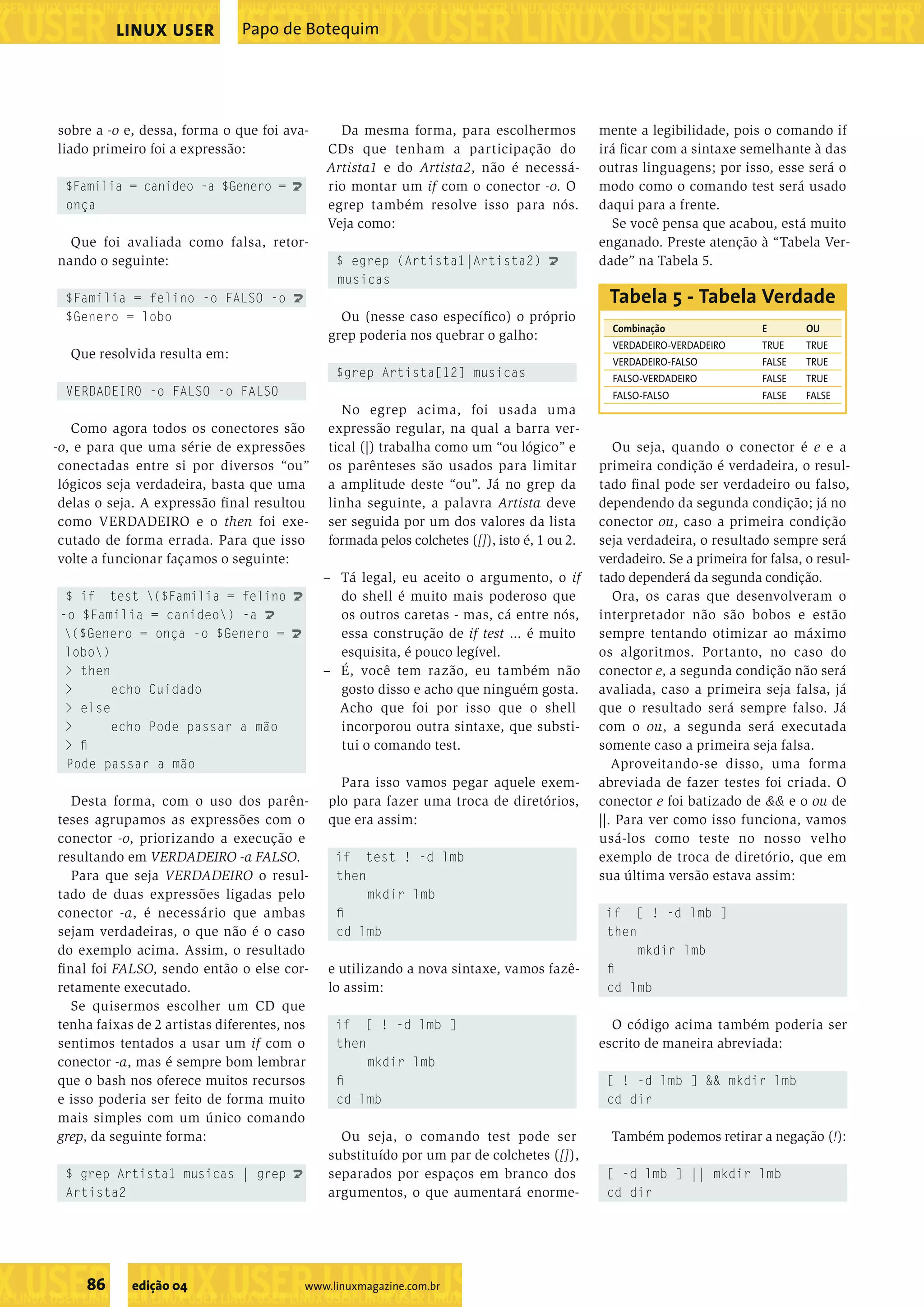 ���������������������������������������������������������������������������������������������������������������������������������������������������������������������������������������������������������������������������������������������������������������������������������������������������������� ���������������������������������������������������������������������������������������������������������������������������������������������������� ��������������������������������������������������� ���������������������������������������������������������������������������������������������������������������������������������������������������� ��������������������������������������������������� ���������������������������������������������������������������������������������������������������������������������������������������������������� 86 edição 04 www.linuxmagazine.com.br Papo de BotequimLINUX USER sobre a -o e, dessa, forma o que foi ava- liado primeiro foi a expressão: $Familia = canideo -a $Genero = U onça Que foi avaliada como falsa, retor- nando o seguinte: $Familia = felino -o FALSO -o U $Genero = lobo Que resolvida resulta em: VERDADEIRO -o FALSO -o FALSO Como agora todos os conectores são -o, e para que uma série de expressões conectadas entre si por diversos “ou” lógicos seja verdadeira, basta que uma delas o seja. A expressão ﬁnal resultou como VERDADEIRO e o then foi exe- cutado de forma errada. Para que isso volte a funcionar façamos o seguinte: $ if test ($Familia = felino U -o $Familia = canideo) -a U ($Genero = onça -o $Genero = U lobo) > then > echo Cuidado > else > echo Pode passar a mão > ﬁ Pode passar a mão Desta forma, com o uso dos parên- teses agrupamos as expressões com o conector -o, priorizando a execução e resultando em VERDADEIRO -a FALSO. Para que seja VERDADEIRO o resul- tado de duas expressões ligadas pelo conector -a, é necessário que ambas sejam verdadeiras, o que não é o caso do exemplo acima. Assim, o resultado ﬁnal foi FALSO, sendo então o else cor- retamente executado. Se quisermos escolher um CD que tenha faixas de 2 artistas diferentes, nos sentimos tentados a usar um if com o conector -a, mas é sempre bom lembrar que o bash nos oferece muitos recursos e isso poderia ser feito de forma muito mais simples com um único comando grep, da seguinte forma: $ grep Artista1 musicas | grep U Artista2 Da mesma forma, para escolhermos CDs que tenham a participação do Artista1 e do Artista2, não é necessá- rio montar um if com o conector -o. O egrep também resolve isso para nós. Veja como: $ egrep (Artista1|Artista2) U musicas Ou (nesse caso especíﬁco) o próprio grep poderia nos quebrar o galho: $grep Artista[12] musicas No egrep acima, foi usada uma expressão regular, na qual a barra ver- tical (|) trabalha como um “ou lógico” e os parênteses são usados para limitar a amplitude deste “ou”. Já no grep da linha seguinte, a palavra Artista deve ser seguida por um dos valores da lista formada pelos colchetes ([]), isto é, 1 ou 2. – Tá legal, eu aceito o argumento, o if do shell é muito mais poderoso que os outros caretas - mas, cá entre nós, essa construção de if test ... é muito esquisita, é pouco legível. – É, você tem razão, eu também não gosto disso e acho que ninguém gosta. Acho que foi por isso que o shell incorporou outra sintaxe, que substi- tui o comando test. Para isso vamos pegar aquele exem- plo para fazer uma troca de diretórios, que era assim: if test ! -d lmb then mkdir lmb ﬁ cd lmb e utilizando a nova sintaxe, vamos fazê- lo assim: if [ ! -d lmb ] then mkdir lmb ﬁ cd lmb Ou seja, o comando test pode ser substituído por um par de colchetes ([]), separados por espaços em branco dos argumentos, o que aumentará enorme- mente a legibilidade, pois o comando if irá ﬁcar com a sintaxe semelhante à das outras linguagens; por isso, esse será o modo como o comando test será usado daqui para a frente. Se você pensa que acabou, está muito enganado. Preste atenção à “Tabela Ver- dade” na Tabela 5. Ou seja, quando o conector é e e a primeira condição é verdadeira, o resul- tado ﬁnal pode ser verdadeiro ou falso, dependendo da segunda condição; já no conector ou, caso a primeira condição seja verdadeira, o resultado sempre será verdadeiro. Se a primeira for falsa, o resul- tado dependerá da segunda condição. Ora, os caras que desenvolveram o interpretador não são bobos e estão sempre tentando otimizar ao máximo os algoritmos. Portanto, no caso do conector e, a segunda condição não será avaliada, caso a primeira seja falsa, já que o resultado será sempre falso. Já com o ou, a segunda será executada somente caso a primeira seja falsa. Aproveitando-se disso, uma forma abreviada de fazer testes foi criada. O conector e foi batizado de && e o ou de ||. Para ver como isso funciona, vamos usá-los como teste no nosso velho exemplo de troca de diretório, que em sua última versão estava assim: if [ ! -d lmb ] then mkdir lmb ﬁ cd lmb O código acima também poderia ser escrito de maneira abreviada: [ ! -d lmb ] && mkdir lmb cd dir Também podemos retirar a negação (!): [ -d lmb ] || mkdir lmb cd dir Combinação E OU VERDADEIRO-VERDADEIRO TRUE TRUE VERDADEIRO-FALSO FALSE TRUE FALSO-VERDADEIRO FALSE TRUE FALSO-FALSO FALSE FALSE Tabela 5 - Tabela Verdade 