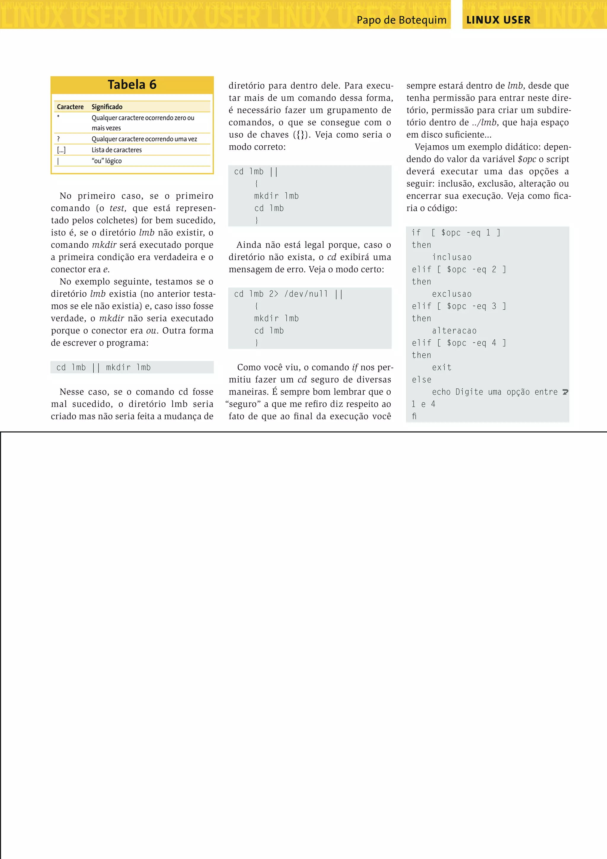 ����������������������������������������������������������������������������������������������������������������������������������������������������� ���������������������������������������������������� ����������������������������������������������������������������������������������������������������������������������������������������������������� ���������������������������������������������������� ���������������������������������������������������������������������������������������������������������������������������������������������������������������������������������������������������������������������������������������������������������������������������������������������������������� ���������������������������������������������������� ����������������������������������������������������������������������������������������������������������������������������������������������������� ���������������������������������������������������� ����������������������������������������������������������������������������������������������������������������������������������������������������� LINUX USERPapo de Botequim ���������������������������������������������������������������������������������������������������������������������������������������������������������������������������������������������������������������������������������������������������������������������������������������������������������� 87edição 04www.linuxmagazine.com.br No primeiro caso, se o primeiro comando (o test, que está represen- tado pelos colchetes) for bem sucedido, isto é, se o diretório lmb não existir, o comando mkdir será executado porque a primeira condição era verdadeira e o conector era e. No exemplo seguinte, testamos se o diretório lmb existia (no anterior testa- mos se ele não existia) e, caso isso fosse verdade, o mkdir não seria executado porque o conector era ou. Outra forma de escrever o programa: cd lmb || mkdir lmb Nesse caso, se o comando cd fosse mal sucedido, o diretório lmb seria criado mas não seria feita a mudança de diretório para dentro dele. Para execu- tar mais de um comando dessa forma, é necessário fazer um grupamento de comandos, o que se consegue com o uso de chaves ({}). Veja como seria o modo correto: cd lmb || { mkdir lmb cd lmb } Ainda não está legal porque, caso o diretório não exista, o cd exibirá uma mensagem de erro. Veja o modo certo: cd lmb 2> /dev/null || { mkdir lmb cd lmb } Como você viu, o comando if nos per- mitiu fazer um cd seguro de diversas maneiras. É sempre bom lembrar que o “seguro” a que me reﬁro diz respeito ao fato de que ao ﬁnal da execução você sempre estará dentro de lmb, desde que tenha permissão para entrar neste dire- tório, permissão para criar um subdire- tório dentro de ../lmb, que haja espaço em disco suﬁciente... Vejamos um exemplo didático: depen- dendo do valor da variável $opc o script deverá executar uma das opções a seguir: inclusão, exclusão, alteração ou encerrar sua execução. Veja como ﬁca- ria o código: if [ $opc -eq 1 ] then inclusao elif [ $opc -eq 2 ] then exclusao elif [ $opc -eq 3 ] then alteracao elif [ $opc -eq 4 ] then exit else echo Digite uma opção entre U 1 e 4 ﬁ Caractere Signiﬁcado * Qualquercaractereocorrendozeroou maisvezes ? Qualquercaractereocorrendoumavez [...] Listadecaracteres | “ou”lógico Tabela 6 