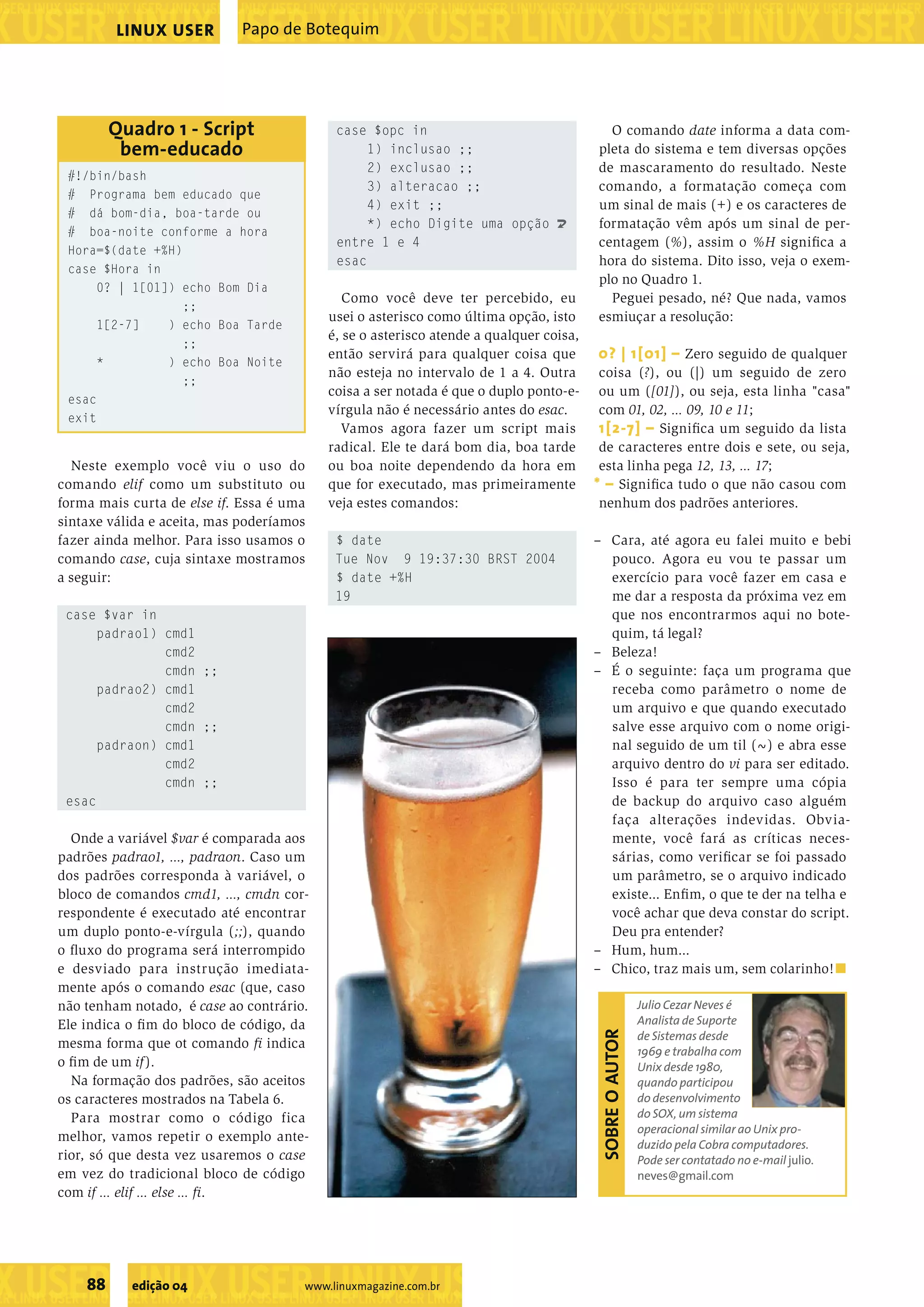 ���������������������������������������������������������������������������������������������������������������������������������������������������������������������������������������������������������������������������������������������������������������������������������������������������������� ���������������������������������������������������������������������������������������������������������������������������������������������������� ��������������������������������������������������� ���������������������������������������������������������������������������������������������������������������������������������������������������� ��������������������������������������������������� ���������������������������������������������������������������������������������������������������������������������������������������������������� 88 edição 04 www.linuxmagazine.com.br Papo de BotequimLINUX USER Neste exemplo você viu o uso do comando elif como um substituto ou forma mais curta de else if. Essa é uma sintaxe válida e aceita, mas poderíamos fazer ainda melhor. Para isso usamos o comando case, cuja sintaxe mostramos a seguir: case $var in padrao1) cmd1 cmd2 cmdn ;; padrao2) cmd1 cmd2 cmdn ;; padraon) cmd1 cmd2 cmdn ;; esac Onde a variável $var é comparada aos padrões padrao1, ..., padraon. Caso um dos padrões corresponda à variável, o bloco de comandos cmd1, ..., cmdn cor- respondente é executado até encontrar um duplo ponto-e-vírgula (;;), quando o ﬂuxo do programa será interrompido e desviado para instrução imediata- mente após o comando esac (que, caso não tenham notado, é case ao contrário. Ele indica o ﬁm do bloco de código, da mesma forma que ot comando ﬁ indica o ﬁm de um if). Na formação dos padrões, são aceitos os caracteres mostrados na Tabela 6. Para mostrar como o código fica melhor, vamos repetir o exemplo ante- rior, só que desta vez usaremos o case em vez do tradicional bloco de código com if ... elif ... else ... ﬁ. case $opc in 1) inclusao ;; 2) exclusao ;; 3) alteracao ;; 4) exit ;; *) echo Digite uma opção U entre 1 e 4 esac Como você deve ter percebido, eu usei o asterisco como última opção, isto é, se o asterisco atende a qualquer coisa, então servirá para qualquer coisa que não esteja no intervalo de 1 a 4. Outra coisa a ser notada é que o duplo ponto-e- vírgula não é necessário antes do esac. Vamos agora fazer um script mais radical. Ele te dará bom dia, boa tarde ou boa noite dependendo da hora em que for executado, mas primeiramente veja estes comandos: $ date Tue Nov 9 19:37:30 BRST 2004 $ date +%H 19 O comando date informa a data com- pleta do sistema e tem diversas opções de mascaramento do resultado. Neste comando, a formatação começa com um sinal de mais (+) e os caracteres de formatação vêm após um sinal de per- centagem (%), assim o %H signiﬁca a hora do sistema. Dito isso, veja o exem- plo no Quadro 1. Peguei pesado, né? Que nada, vamos esmiuçar a resolução: 0? | 1[01] – Zero seguido de qualquer coisa (?), ou (|) um seguido de zero ou um ([01]), ou seja, esta linha "casa" com 01, 02, ... 09, 10 e 11; 1[2-7] – Signiﬁca um seguido da lista de caracteres entre dois e sete, ou seja, esta linha pega 12, 13, ... 17; * – Signiﬁca tudo o que não casou com nenhum dos padrões anteriores. – Cara, até agora eu falei muito e bebi pouco. Agora eu vou te passar um exercício para você fazer em casa e me dar a resposta da próxima vez em que nos encontrarmos aqui no bote- quim, tá legal? – Beleza! – É o seguinte: faça um programa que receba como parâmetro o nome de um arquivo e que quando executado salve esse arquivo com o nome origi- nal seguido de um til (~) e abra esse arquivo dentro do vi para ser editado. Isso é para ter sempre uma cópia de backup do arquivo caso alguém faça alterações indevidas. Obvia- mente, você fará as críticas neces- sárias, como veriﬁcar se foi passado um parâmetro, se o arquivo indicado existe... Enﬁm, o que te der na telha e você achar que deva constar do script. Deu pra entender? – Hum, hum... – Chico, traz mais um, sem colarinho!■ Julio Cezar Neves é Analista de Suporte de Sistemas desde 1969 e trabalha com Unix desde 1980, quando participou do desenvolvimento do SOX, um sistema operacional similar ao Unix pro- duzido pela Cobra computadores. Pode ser contatado no e-mail julio. neves@gmail.com SOBREOAUTOR #!/bin/bash # Programa bem educado que # dá bom-dia, boa-tarde ou # boa-noite conforme a hora Hora=$(date +%H) case $Hora in 0? | 1[01]) echo Bom Dia ;; 1[2-7] ) echo Boa Tarde ;; * ) echo Boa Noite ;; esac exit Quadro 1 - Script bem-educado 