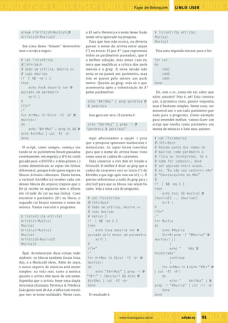 ����������������������������������������������������
�����������������������������������������������������������������������������������������������������������������������������������������������������
                                                                                         Papo de Botequim             LINUX USER




              album 5^Artista9~Musica9: U               o $1 seria Perereca e o resto desse lindo         $ listartista Artista1
              Artista10~Musica10                        nome seria ignorado na pesquisa.                  Musica1
                                                          Para que isso não ocorra, eu deveria            Musica3
             Em cima desse “leiaute” desenvolve-        passar o nome do artista entre aspas
            mos o script a seguir:                      (”) ou trocar $1 por $* (que representa           Veja uma segunda sintaxe para o for:
                                                        todos os parâmetros passados), que é
             $ cat listartista                          a melhor solução, mas nesse caso eu               for var
             #!/bin/bash                                teria que modiﬁcar a crítica dos parâ-            do
             # Dado um artista, mostra as               metros e o grep. A nova versão não                     cmd1
             # suas músicas                             seria se eu passei um parâmetro, mas                   cmd2
             if [ $# -ne 1 ]                            sim se passei pelo menos um parâ-                      cmdn
             then                                       metro. Quanto ao grep, veja só o que              done
                  echo Você deveria ter U               aconteceria após a substituição do $*
             passado um parâmetro                       pelos parâmetros:                               Ué, sem o in, como ele vai saber que
                  exit 1                                                                              valor assumir? Pois é, né? Esta constru-
             ﬁ                                           echo “$ArtMus” | grep perereca U             ção, à primeira vista, parece esquisita,
             IFS=”                                       & peteleca                                   mas é bastante simples. Neste caso, var
             :”                                                                                       assumirá um a um cada parâmetro pas-
             for ArtMus in $(cut -f2 -d^ U                Isso gera um erro. O correto é:             sado para o programa. Como exemplo
             musicas)                                                                                 para entender melhor, vamos fazer um
             do                                          echo “$ArtMus” | grep -i U                   script que receba como parâmetro um
                  echo “$ArtMus” | grep $1 && U         “perereca & peteleca”                         monte de músicas e liste seus autores:
             echo $ArtMus | cut -f2 -d~
             done                                         Aqui adicionamos a opção -i para                $ cat listamusica
                                                        que a pesquisa ignorasse maiúsculas e             #!/bin/bash
              O script, como sempre, começa tes-        minúsculas. As aspas foram inseridas              # Recebe parte dos nomes de
            tando se os parâmetros foram passados       para que o nome do artista fosse visto            # músicas como parâmetro e
            corretamente, em seguida o IFS foi conﬁ-    como uma só cadeia de caracteres.                 # lista os intérpretes. Se o
            gurado para <ENTER> e dois-pontos (:)         Falta consertar o erro dele ter listado o       # nome for composto, deve
            (como demonstram as aspas em linhas         Artista10. O melhor é dizer ao grep que a         # ser passado entre aspas.
            diferentes), porque é ele quem separa os    cadeia de caracteres está no início (^) de        # ex. “Eu não sou cachorro não”
            blocos Artistan~Musicam. Desta forma,       $ArtMus e que logo após vem um til (~). É         # “Churrasquinho de Mãe”
            a variável $ArtMus irá receber cada um      preciso redirecionar a saída do grep para /       #
            desses blocos do arquivo (repare que o      dev/null para que os blocos não sejam lis-        if [ $# -eq 0 ]
            for já recebe os registros sem o álbum      tados. Veja a nova cara do programa:              then
            em virtude do cut na sua linha). Caso                                                              echo Uso: $0 musica1 U
            encontre o parâmetro ($1) no bloco, o        $ cat listartista                                [musica2] ... [musican]
            segundo cut listará somente o nome da        #!/bin/bash                                           exit 1
            música. Vamos executar o programa:           # Dado um artista, mostra as                     ﬁ
                                                         # suas musicas                                   IFS=”
              $ listartista Artista1                     # Versao 2                                       :”
              Artista1~Musica1                           if [ $# -eq 0 ]                                  for Musica
              Musica1                                    then                                             do
              Artista1~Musica3                                echo Voce deveria ter U                          echo $Musica
              Musica3                                    passado pelo menos um parametro                       Str=$(grep -i “$Musica” U
              Artista10~Musica10                              exit 1                                      musicas) ||
              Musica10                                   ﬁ                                                          {
                                                         IFS=”                                                      echo “    Não U
              Êpa! Aconteceram duas coisas inde-        :”                                                encontrada”
            sejáveis: os blocos também foram lista-      for ArtMus in $(cut -f2 -d^ U                              continue
            dos, e a Musica10 idem. Além do mais,        musicas)                                                   }
            o nosso arquivo de músicas está muito        do                                                    for ArtMus in $(echo “$Str” U
            simples: na vida real, tanto a música             echo “$ArtMus” | grep -i U                  | cut -f2 -d^)
            quanto o artista têm mais de um nome.       “^$*~” > /dev/null && echo U                           do
            Suponha que o artista fosse uma dupla        $ArtMus | cut -f2 -d~                                      echo “    $ArtMus” | U
            sertaneja chamada Perereca & Peteleca        done                                             grep -i “$Musica” | cut -f1 -d~
            (não gosto nem de dar a idéia com receio                                                           done
            que isso se torne realidade). Nesse caso,     O resultado é:                                  done




                                                                 �����������������������������
                                                                               www.linuxmagazine.com.br                   edição 05    91
                                                                     ��������������������������������������������������������������������������������
 