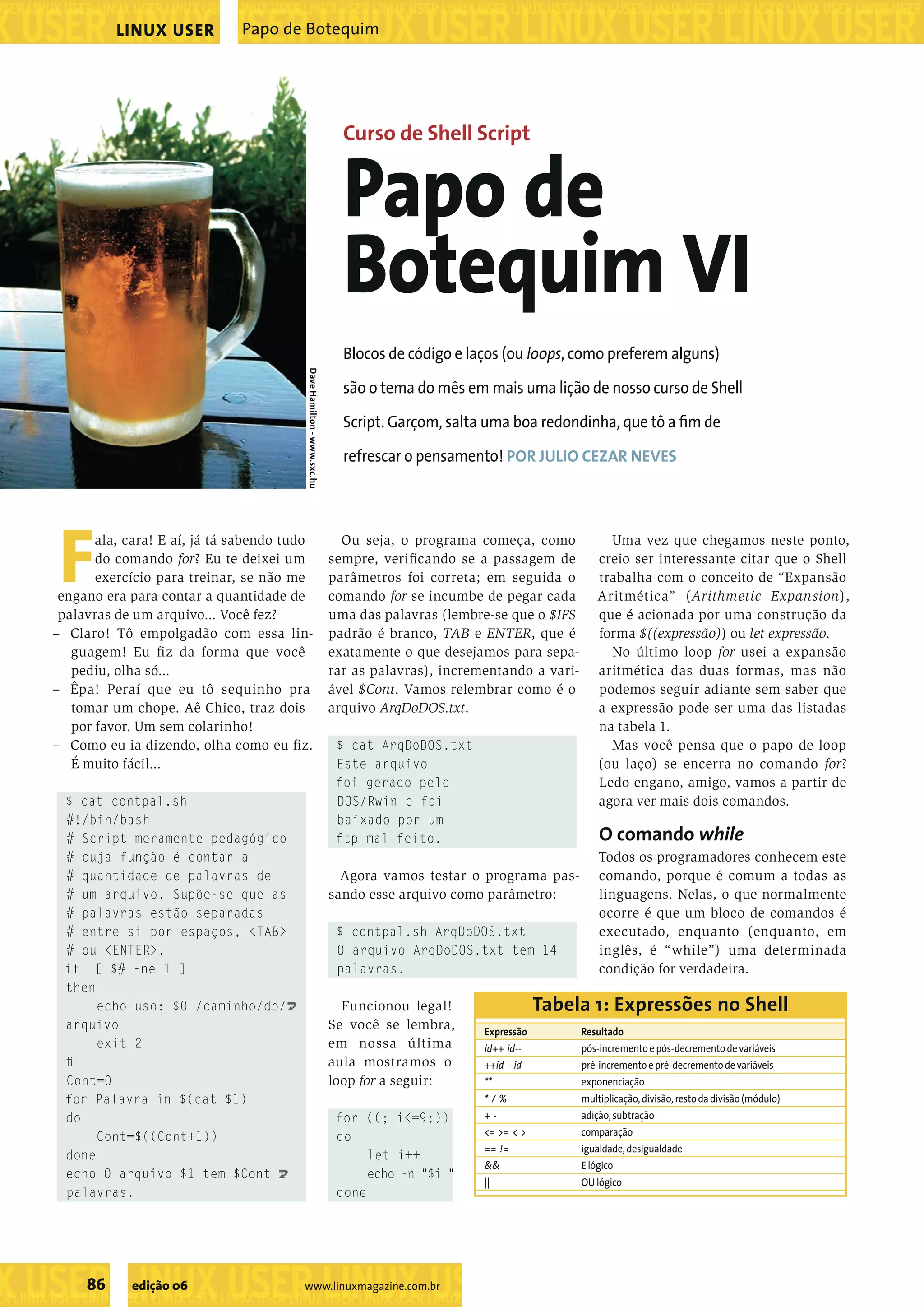 ��������������������������������������������������� ���������������������������������������������������������������������������������������������������������������������������������������������������� LINUX USER Papo de Botequim Curso de Shell Script Papo de Botequim VI Blocos de código e laços (ou loops, como preferem alguns) Dave Hamilton - www.sxc.hu são o tema do mês em mais uma lição de nosso curso de Shell Script. Garçom, salta uma boa redondinha, que tô a ﬁm de refrescar o pensamento! POR JULIO CEZAR NEVES F ala, cara! E aí, já tá sabendo tudo do comando for? Eu te deixei um exercício para treinar, se não me engano era para contar a quantidade de palavras de um arquivo... Você fez? Ou seja, o programa começa, como sempre, veriﬁcando se a passagem de parâmetros foi correta; em seguida o comando for se incumbe de pegar cada uma das palavras (lembre-se que o $IFS Uma vez que chegamos neste ponto, creio ser interessante citar que o Shell trabalha com o conceito de “Expansão Aritmética” (Arithmetic Expansion), que é acionada por uma construção da – Claro! Tô empolgadão com essa lin- padrão é branco, TAB e ENTER, que é forma $((expressão)) ou let expressão. guagem! Eu ﬁ z da forma que você exatamente o que desejamos para sepa- No último loop for usei a expansão pediu, olha só... rar as palavras), incrementando a vari- aritmética das duas formas, mas não – Êpa! Peraí que eu tô sequinho pra ável $Cont. Vamos relembrar como é o podemos seguir adiante sem saber que tomar um chope. Aê Chico, traz dois arquivo ArqDoDOS.txt. a expressão pode ser uma das listadas por favor. Um sem colarinho! na tabela 1. – Como eu ia dizendo, olha como eu ﬁ z. $ cat ArqDoDOS.txt Mas você pensa que o papo de loop É muito fácil... Este arquivo (ou laço) se encerra no comando for? foi gerado pelo Ledo engano, amigo, vamos a partir de $ cat contpal.sh DOS/Rwin e foi agora ver mais dois comandos. #!/bin/bash baixado por um # Script meramente pedagógico ftp mal feito. O comando while # cuja função é contar a Todos os programadores conhecem este # quantidade de palavras de Agora vamos testar o programa pas- comando, porque é comum a todas as # um arquivo. Supõe-se que as sando esse arquivo como parâmetro: linguagens. Nelas, o que normalmente # palavras estão separadas ocorre é que um bloco de comandos é # entre si por espaços, <TAB> $ contpal.sh ArqDoDOS.txt executado, enquanto (enquanto, em # ou <ENTER>. O arquivo ArqDoDOS.txt tem 14 inglês, é “while”) uma determinada if [ $# -ne 1 ] palavras. condição for verdadeira. then echo uso: $0 /caminho/do/ U Funcionou legal! Tabela 1: Expressões no Shell arquivo Se você se lembra, Expressão Resultado exit 2 em nossa última id++ id-- pós-incremento e pós-decremento de variáveis ﬁ aula mostramos o ++id --id pré-incremento e pré-decremento de variáveis Cont=0 loop for a seguir: ** exponenciação for Palavra in $(cat $1) */% multiplicação, divisão, resto da divisão (módulo) do for ((; i<=9;)) +- adição, subtração Cont=$((Cont+1)) do <= >= < > comparação == != igualdade, desigualdade done let i++ && E lógico echo O arquivo $1 tem $Cont U echo -n "$i " || OU lógico palavras. done ����������������������������� 86 edição 06 www.linuxmagazine.com.br �������������������������������������������������������������������������������� 