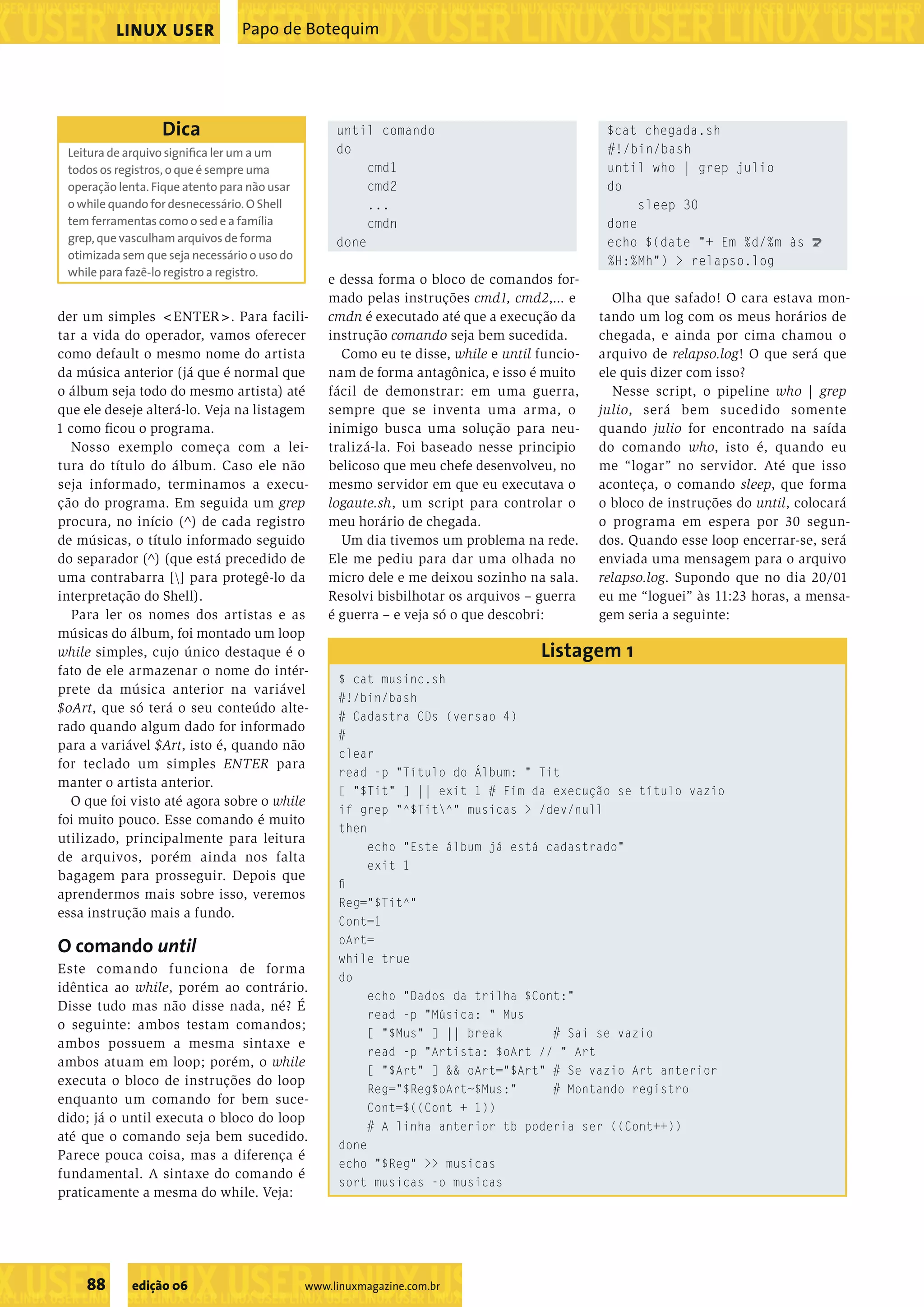 ��������������������������������������������������� ���������������������������������������������������������������������������������������������������������������������������������������������������� LINUX USER Papo de Botequim Dica until comando $cat chegada.sh Leitura de arquivo signiﬁca ler um a um do #!/bin/bash todos os registros, o que é sempre uma cmd1 until who | grep julio operação lenta. Fique atento para não usar cmd2 do o while quando for desnecessário. O Shell ... sleep 30 tem ferramentas como o sed e a família cmdn done grep, que vasculham arquivos de forma done echo $(date "+ Em %d/%m às U otimizada sem que seja necessário o uso do %H:%Mh") > relapso.log while para fazê-lo registro a registro. e dessa forma o bloco de comandos for- mado pelas instruções cmd1, cmd2,... e Olha que safado! O cara estava mon- der um simples <ENTER>. Para facili- cmdn é executado até que a execução da tando um log com os meus horários de tar a vida do operador, vamos oferecer instrução comando seja bem sucedida. chegada, e ainda por cima chamou o como default o mesmo nome do artista Como eu te disse, while e until funcio- arquivo de relapso.log! O que será que da música anterior (já que é normal que nam de forma antagônica, e isso é muito ele quis dizer com isso? o álbum seja todo do mesmo artista) até fácil de demonstrar: em uma guerra, Nesse script, o pipeline who | grep que ele deseje alterá-lo. Veja na listagem sempre que se inventa uma arma, o julio, será bem sucedido somente 1 como ﬁcou o programa. inimigo busca uma solução para neu- quando julio for encontrado na saída Nosso exemplo começa com a lei- tralizá-la. Foi baseado nesse principio do comando who, isto é, quando eu tura do título do álbum. Caso ele não belicoso que meu chefe desenvolveu, no me “logar” no servidor. Até que isso seja informado, terminamos a execu- mesmo servidor em que eu executava o aconteça, o comando sleep, que forma ção do programa. Em seguida um grep logaute.sh, um script para controlar o o bloco de instruções do until, colocará procura, no início (^) de cada registro meu horário de chegada. o programa em espera por 30 segun- de músicas, o título informado seguido Um dia tivemos um problema na rede. dos. Quando esse loop encerrar-se, será do separador (^) (que está precedido de Ele me pediu para dar uma olhada no enviada uma mensagem para o arquivo uma contrabarra [] para protegê-lo da micro dele e me deixou sozinho na sala. relapso.log. Supondo que no dia 20/01 interpretação do Shell). Resolvi bisbilhotar os arquivos – guerra eu me “loguei” às 11:23 horas, a mensa- Para ler os nomes dos artistas e as é guerra – e veja só o que descobri: gem seria a seguinte: músicas do álbum, foi montado um loop while simples, cujo único destaque é o Listagem 1 fato de ele armazenar o nome do intér- $ cat musinc.sh prete da música anterior na variável #!/bin/bash $oArt, que só terá o seu conteúdo alte- # Cadastra CDs (versao 4) rado quando algum dado for informado # para a variável $Art, isto é, quando não clear for teclado um simples ENTER para read -p "Título do Álbum: " Tit manter o artista anterior. [ "$Tit" ] || exit 1 # Fim da execução se título vazio O que foi visto até agora sobre o while if grep "^$Tit^" musicas > /dev/null foi muito pouco. Esse comando é muito then utilizado, principalmente para leitura echo "Este álbum já está cadastrado" de arquivos, porém ainda nos falta exit 1 bagagem para prosseguir. Depois que ﬁ aprendermos mais sobre isso, veremos Reg="$Tit^" essa instrução mais a fundo. Cont=1 O comando until oArt= while true Este comando funciona de forma do idêntica ao while, porém ao contrário. echo "Dados da trilha $Cont:" Disse tudo mas não disse nada, né? É read -p "Música: " Mus o seguinte: ambos testam comandos; [ "$Mus" ] || break # Sai se vazio ambos possuem a mesma sintaxe e read -p "Artista: $oArt // " Art ambos atuam em loop; porém, o while [ "$Art" ] && oArt="$Art" # Se vazio Art anterior executa o bloco de instruções do loop Reg="$Reg$oArt~$Mus:" # Montando registro enquanto um comando for bem suce- Cont=$((Cont + 1)) dido; já o until executa o bloco do loop # A linha anterior tb poderia ser ((Cont++)) até que o comando seja bem sucedido. done Parece pouca coisa, mas a diferença é echo "$Reg" >> musicas fundamental. A sintaxe do comando é sort musicas -o musicas praticamente a mesma do while. Veja: ����������������������������� 88 edição 06 www.linuxmagazine.com.br �������������������������������������������������������������������������������� 