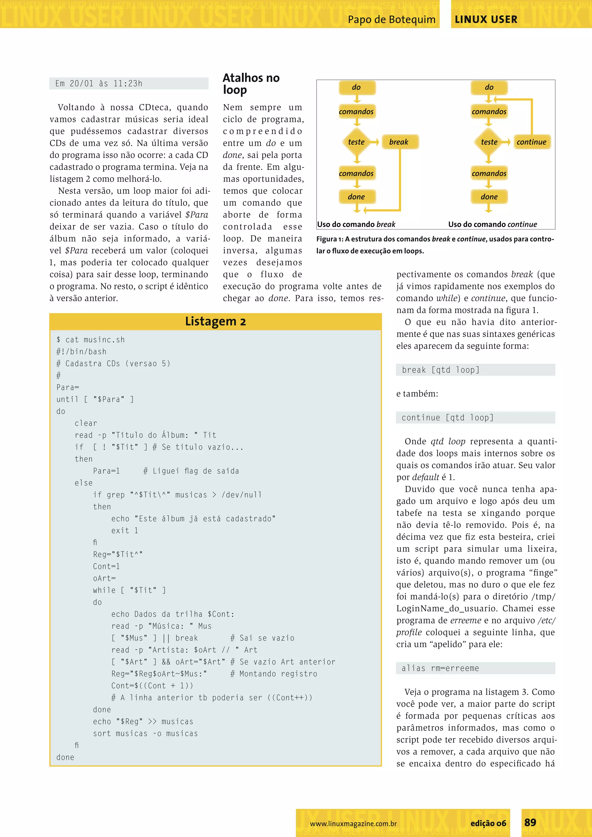 ���������������������������������������������������� ����������������������������������������������������������������������������������������������������������������������������������������������������� Papo de Botequim LINUX USER Em 20/01 às 11:23h Atalhos no loop �� �� Voltando à nossa CDteca, quando Nem sempre um �������� �������� vamos cadastrar músicas seria ideal ciclo de programa, que pudéssemos cadastrar diversos compreendido CDs de uma vez só. Na última versão entre um do e um ����� ����� ����� �������� do programa isso não ocorre: a cada CD done, sai pela porta cadastrado o programa termina. Veja na da frente. Em algu- �������� �������� listagem 2 como melhorá-lo. mas oportunidades, Nesta versão, um loop maior foi adi- temos que colocar ���� ���� cionado antes da leitura do título, que um comando que só terminará quando a variável $Para aborte de forma deixar de ser vazia. Caso o título do c ont rolada esse �������������������� ����������������������� álbum não seja informado, a variá- loop. De maneira Figura 1: A estrutura dos comandos break e continue, usados para contro- vel $Para receberá um valor (coloquei inversa, algumas lar o ﬂuxo de execução em loops. 1, mas poderia ter colocado qualquer vezes desejamos coisa) para sair desse loop, terminando que o f lu xo de pectivamente os comandos break (que o programa. No resto, o script é idênticoexecução do programa volte antes de já vimos rapidamente nos exemplos do à versão anterior. chegar ao done. Para isso, temos res- comando while) e continue, que funcio- nam da forma mostrada na ﬁgura 1. Listagem 2 O que eu não havia dito anterior- mente é que nas suas sintaxes genéricas $ cat musinc.sh eles aparecem da seguinte forma: #!/bin/bash # Cadastra CDs (versao 5) break [qtd loop] # Para= e também: until [ "$Para" ] do continue [qtd loop] clear read -p "Título do Álbum: " Tit Onde qtd loop representa a quanti- if [ ! "$Tit" ] # Se titulo vazio... dade dos loops mais internos sobre os then quais os comandos irão atuar. Seu valor Para=1 # Liguei ﬂag de saída por default é 1. else Duvido que você nunca tenha apa- if grep "^$Tit^" musicas > /dev/null gado um arquivo e logo após deu um then tabefe na testa se xingando porque echo "Este álbum já está cadastrado" não devia tê-lo removido. Pois é, na exit 1 décima vez que ﬁ z esta besteira, criei ﬁ um script para simular uma lixeira, Reg="$Tit^" isto é, quando mando remover um (ou Cont=1 vários) arquivo(s), o programa “ﬁ nge” oArt= que deletou, mas no duro o que ele fez while [ "$Tit" ] foi mandá-lo(s) para o diretório /tmp/ do LoginName_do_usuario. Chamei esse echo Dados da trilha $Cont: programa de erreeme e no arquivo /etc/ read -p "Música: " Mus proﬁle coloquei a seguinte linha, que [ "$Mus" ] || break # Sai se vazio cria um “apelido” para ele: read -p "Artista: $oArt // " Art [ "$Art" ] && oArt="$Art" # Se vazio Art anterior alias rm=erreeme Reg="$Reg$oArt~$Mus:" # Montando registro Cont=$((Cont + 1)) Veja o programa na listagem 3. Como # A linha anterior tb poderia ser ((Cont++)) você pode ver, a maior parte do script done é formada por pequenas críticas aos echo "$Reg" >> musicas parâmetros informados, mas como o sort musicas -o musicas script pode ter recebido diversos arqui- ﬁ vos a remover, a cada arquivo que não done se encaixa dentro do especiﬁcado há ����������������������������� www.linuxmagazine.com.br edição 06 89 �������������������������������������������������������������������������������� 