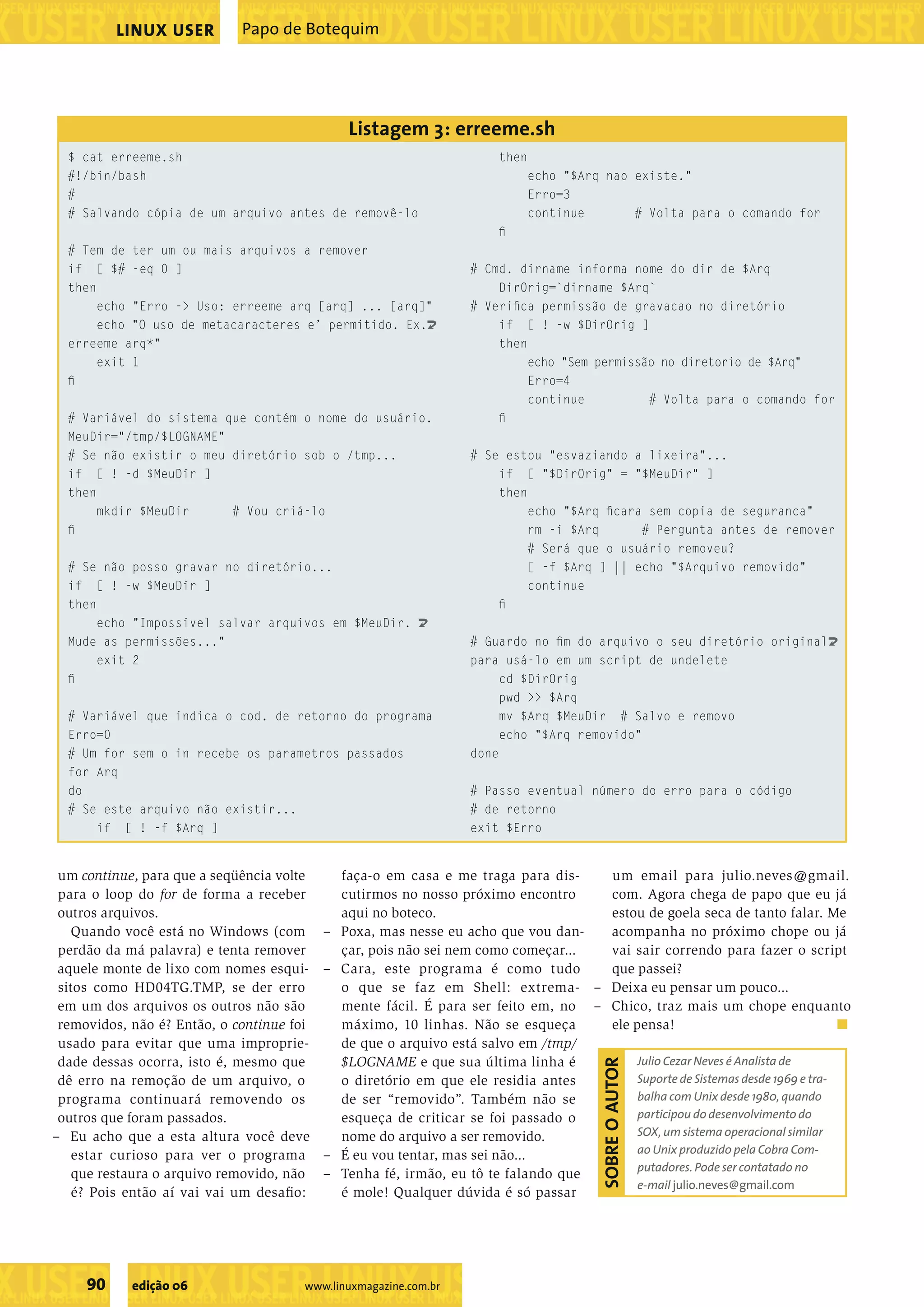 ��������������������������������������������������� ���������������������������������������������������������������������������������������������������������������������������������������������������� LINUX USER Papo de Botequim Listagem 3: erreeme.sh $ cat erreeme.sh then #!/bin/bash echo "$Arq nao existe." # Erro=3 # Salvando cópia de um arquivo antes de removê-lo continue # Volta para o comando for ﬁ # Tem de ter um ou mais arquivos a remover if [ $# -eq 0 ] # Cmd. dirname informa nome do dir de $Arq then DirOrig=`dirname $Arq` echo "Erro -> Uso: erreeme arq [arq] ... [arq]" # Veriﬁca permissão de gravacao no diretório echo "O uso de metacaracteres e’ permitido. Ex.U if [ ! -w $DirOrig ] erreeme arq*" then exit 1 echo "Sem permissão no diretorio de $Arq" ﬁ Erro=4 continue # Volta para o comando for # Variável do sistema que contém o nome do usuário. ﬁ MeuDir="/tmp/$LOGNAME" # Se não existir o meu diretório sob o /tmp... # Se estou "esvaziando a lixeira"... if [ ! -d $MeuDir ] if [ "$DirOrig" = "$MeuDir" ] then then mkdir $MeuDir # Vou criá-lo echo "$Arq ﬁcara sem copia de seguranca" ﬁ rm -i $Arq # Pergunta antes de remover # Será que o usuário removeu? # Se não posso gravar no diretório... [ -f $Arq ] || echo "$Arquivo removido" if [ ! -w $MeuDir ] continue then ﬁ echo "Impossivel salvar arquivos em $MeuDir. U Mude as permissões..." # Guardo no ﬁm do arquivo o seu diretório originalU exit 2 para usá-lo em um script de undelete ﬁ cd $DirOrig pwd >> $Arq # Variável que indica o cod. de retorno do programa mv $Arq $MeuDir # Salvo e removo Erro=0 echo "$Arq removido" # Um for sem o in recebe os parametros passados done for Arq do # Passo eventual número do erro para o código # Se este arquivo não existir... # de retorno if [ ! -f $Arq ] exit $Erro um continue, para que a seqüência volte faça-o em casa e me traga para dis- um email para julio.neves@gmail. para o loop do for de forma a receber cutirmos no nosso próximo encontro com. Agora chega de papo que eu já outros arquivos. aqui no boteco. estou de goela seca de tanto falar. Me Quando você está no Windows (com – Poxa, mas nesse eu acho que vou dan- acompanha no próximo chope ou já perdão da má palavra) e tenta remover çar, pois não sei nem como começar... vai sair correndo para fazer o script aquele monte de lixo com nomes esqui- – Cara, este programa é como tudo que passei? sitos como HD04TG.TMP, se der erro o que se faz em Shell: extrema- – Deixa eu pensar um pouco... em um dos arquivos os outros não são mente fácil. É para ser feito em, no – Chico, traz mais um chope enquanto removidos, não é? Então, o continue foi máximo, 10 linhas. Não se esqueça ele pensa! usado para evitar que uma improprie- de que o arquivo está salvo em /tmp/ dade dessas ocorra, isto é, mesmo que $LOGNAME e que sua última linha é Julio Cezar Neves é Analista de SOBRE O AUTOR dê erro na remoção de um arquivo, o o diretório em que ele residia antes Suporte de Sistemas desde 1969 e tra- programa continuará removendo os de ser “removido”. Também não se balha com Unix desde 1980, quando outros que foram passados. esqueça de criticar se foi passado o participou do desenvolvimento do – Eu acho que a esta altura você deve nome do arquivo a ser removido. SOX, um sistema operacional similar estar curioso para ver o programa – É eu vou tentar, mas sei não... ao Unix produzido pela Cobra Com- putadores. Pode ser contatado no que restaura o arquivo removido, não – Tenha fé, irmão, eu tô te falando que e-mail julio.neves@gmail.com é? Pois então aí vai vai um desaﬁo: é mole! Qualquer dúvida é só passar ����������������������������� 90 edição 06 www.linuxmagazine.com.br �������������������������������������������������������������������������������� 