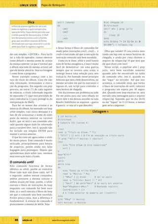 ���������������������������������������������������
����������������������������������������������������������������������������������������������������������������������������������������������������
                    LINUX USER             Papo de Botequim




                            Dica                             until comando                               $cat chegada.sh
           Leitura de arquivo signiﬁca ler um a um           do                                          #!/bin/bash
           todos os registros, o que é sempre uma                 cmd1                                   until who | grep julio
           operação lenta. Fique atento para não usar             cmd2                                   do
           o while quando for desnecessário. O Shell              ...                                         sleep 30
           tem ferramentas como o sed e a família                 cmdn                                   done
           grep, que vasculham arquivos de forma             done                                        echo $(date "+ Em %d/%m às U
           otimizada sem que seja necessário o uso do                                                    %H:%Mh") > relapso.log
           while para fazê-lo registro a registro.
                                                            e dessa forma o bloco de comandos for-
                                                            mado pelas instruções cmd1, cmd2,... e        Olha que safado! O cara estava mon-
         der um simples <ENTER>. Para facili-               cmdn é executado até que a execução da      tando um log com os meus horários de
         tar a vida do operador, vamos oferecer             instrução comando seja bem sucedida.        chegada, e ainda por cima chamou o
         como default o mesmo nome do artista                 Como eu te disse, while e until funcio-   arquivo de relapso.log! O que será que
         da música anterior (já que é normal que            nam de forma antagônica, e isso é muito     ele quis dizer com isso?
         o álbum seja todo do mesmo artista) até            fácil de demonstrar: em uma guerra,           Nesse script, o pipeline who | grep
         que ele deseje alterá-lo. Veja na listagem         sempre que se inventa uma arma, o           julio, será bem sucedido somente
         1 como ﬁcou o programa.                            inimigo busca uma solução para neu-         quando julio for encontrado na saída
            Nosso exemplo começa com a lei-                 tralizá-la. Foi baseado nesse principio     do comando who, isto é, quando eu
         tura do título do álbum. Caso ele não              belicoso que meu chefe desenvolveu, no      me “logar” no servidor. Até que isso
         seja informado, terminamos a execu-                mesmo servidor em que eu executava o        aconteça, o comando sleep, que forma
         ção do programa. Em seguida um grep                logaute.sh, um script para controlar o      o bloco de instruções do until, colocará
         procura, no início (^) de cada registro            meu horário de chegada.                     o programa em espera por 30 segun-
         de músicas, o título informado seguido               Um dia tivemos um problema na rede.       dos. Quando esse loop encerrar-se, será
         do separador (^) (que está precedido de            Ele me pediu para dar uma olhada no         enviada uma mensagem para o arquivo
         uma contrabarra [] para protegê-lo da             micro dele e me deixou sozinho na sala.     relapso.log. Supondo que no dia 20/01
         interpretação do Shell).                           Resolvi bisbilhotar os arquivos – guerra    eu me “loguei” às 11:23 horas, a mensa-
            Para ler os nomes dos artistas e as             é guerra – e veja só o que descobri:        gem seria a seguinte:
         músicas do álbum, foi montado um loop
         while simples, cujo único destaque é o                                               Listagem 1
         fato de ele armazenar o nome do intér-
                                                             $ cat musinc.sh
         prete da música anterior na variável
                                                             #!/bin/bash
         $oArt, que só terá o seu conteúdo alte-
                                                             # Cadastra CDs (versao 4)
         rado quando algum dado for informado
                                                             #
         para a variável $Art, isto é, quando não
                                                             clear
         for teclado um simples ENTER para
                                                             read -p "Título do Álbum: " Tit
         manter o artista anterior.
                                                             [ "$Tit" ] || exit 1 # Fim da execução se título vazio
           O que foi visto até agora sobre o while
                                                             if grep "^$Tit^" musicas > /dev/null
         foi muito pouco. Esse comando é muito
                                                             then
         utilizado, principalmente para leitura
                                                                  echo "Este álbum já está cadastrado"
         de arquivos, porém ainda nos falta
                                                                  exit 1
         bagagem para prosseguir. Depois que
                                                             ﬁ
         aprendermos mais sobre isso, veremos
                                                             Reg="$Tit^"
         essa instrução mais a fundo.
                                                             Cont=1

          O comando until                                    oArt=
                                                             while true
         Este comando funciona de forma
                                                             do
         idêntica ao while, porém ao contrário.
                                                                  echo "Dados da trilha $Cont:"
         Disse tudo mas não disse nada, né? É
                                                                  read -p "Música: " Mus
         o seguinte: ambos testam comandos;
                                                                  [ "$Mus" ] || break       # Sai se vazio
         ambos possuem a mesma sintaxe e
                                                                  read -p "Artista: $oArt // " Art
         ambos atuam em loop; porém, o while
                                                                  [ "$Art" ] && oArt="$Art" # Se vazio Art anterior
         executa o bloco de instruções do loop
                                                                  Reg="$Reg$oArt~$Mus:"     # Montando registro
         enquanto um comando for bem suce-
                                                                  Cont=$((Cont + 1))
         dido; já o until executa o bloco do loop
                                                                  # A linha anterior tb poderia ser ((Cont++))
         até que o comando seja bem sucedido.
                                                             done
         Parece pouca coisa, mas a diferença é
                                                             echo "$Reg" >> musicas
         fundamental. A sintaxe do comando é
                                                             sort musicas -o musicas
         praticamente a mesma do while. Veja:




�����������������������������
              88      edição 06                         www.linuxmagazine.com.br
��������������������������������������������������������������������������������
 