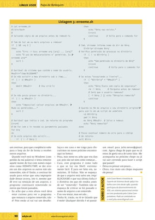 ���������������������������������������������������
����������������������������������������������������������������������������������������������������������������������������������������������������
                    LINUX USER         Papo de Botequim




                                                         Listagem 3: erreeme.sh
           $ cat erreeme.sh                                                        then
           #!/bin/bash                                                                 echo "$Arq nao existe."
           #                                                                           Erro=3
           # Salvando cópia de um arquivo antes de removê-lo                           continue       # Volta para o comando for
                                                                                   ﬁ
           # Tem de ter um ou mais arquivos a remover
           if [ $# -eq 0 ]                                                  # Cmd. dirname informa nome do dir de $Arq
           then                                                                 DirOrig=`dirname $Arq`
                echo "Erro -> Uso: erreeme arq [arq] ... [arq]"             # Veriﬁca permissão de gravacao no diretório
                echo "O uso de metacaracteres e’ permitido. Ex.U                if [ ! -w $DirOrig ]
           erreeme arq*"                                                        then
                exit 1                                                               echo "Sem permissão no diretorio de $Arq"
           ﬁ                                                                         Erro=4
                                                                                     continue          # Volta para o comando for
           # Variável do sistema que contém o nome do usuário.                  ﬁ
           MeuDir="/tmp/$LOGNAME"
           # Se não existir o meu diretório sob o /tmp...                   # Se estou "esvaziando a lixeira"...
           if [ ! -d $MeuDir ]                                                  if [ "$DirOrig" = "$MeuDir" ]
           then                                                                 then
                mkdir $MeuDir        # Vou criá-lo                                     echo "$Arq ﬁcara sem copia de seguranca"
           ﬁ                                                                           rm -i $Arq      # Pergunta antes de remover
                                                                                       # Será que o usuário removeu?
           # Se não posso gravar no diretório...                                       [ -f $Arq ] || echo "$Arquivo removido"
           if [ ! -w $MeuDir ]                                                         continue
           then                                                                    ﬁ
                echo "Impossivel salvar arquivos em $MeuDir. U
           Mude as permissões..."                                           # Guardo no ﬁm do arquivo o seu diretório originalU
                exit 2                                                      para usá-lo em um script de undelete
           ﬁ                                                                     cd $DirOrig
                                                                                 pwd >> $Arq
           # Variável que indica o cod. de retorno do programa                   mv $Arq $MeuDir # Salvo e removo
           Erro=0                                                                echo "$Arq removido"
           # Um for sem o in recebe os parametros passados                  done
           for Arq
           do                                                               # Passo eventual número do erro para o código
           # Se este arquivo não existir...                                 # de retorno
               if [ ! -f $Arq ]                                             exit $Erro


          um continue, para que a seqüência volte       faça-o em casa e me traga para dis-    um email para julio.neves@gmail.
          para o loop do for de forma a receber         cutirmos no nosso próximo encontro     com. Agora chega de papo que eu já
          outros arquivos.                              aqui no boteco.                        estou de goela seca de tanto falar. Me
             Quando você está no Windows (com       –   Poxa, mas nesse eu acho que vou dan-   acompanha no próximo chope ou já
          perdão da má palavra) e tenta remover         çar, pois não sei nem como começar...  vai sair correndo para fazer o script
          aquele monte de lixo com nomes esqui-     –   Cara, este programa é como tudo        que passei?
          sitos como HD04TG.TMP, se der erro            o que se faz em Shell: extrema- – Deixa eu pensar um pouco...
          em um dos arquivos os outros não são          mente fácil. É para ser feito em, no – Chico, traz mais um chope enquanto
          removidos, não é? Então, o continue foi       máximo, 10 linhas. Não se esqueça      ele pensa!
          usado para evitar que uma improprie-          de que o arquivo está salvo em /tmp/
          dade dessas ocorra, isto é, mesmo que         $LOGNAME e que sua última linha é           Julio Cezar Neves é Analista de
                                                                                                SOBRE O AUTOR




          dê erro na remoção de um arquivo, o           o diretório em que ele residia antes        Suporte de Sistemas desde 1969 e tra-
          programa continuará removendo os              de ser “removido”. Também não se            balha com Unix desde 1980, quando
          outros que foram passados.                    esqueça de criticar se foi passado o        participou do desenvolvimento do
         – Eu acho que a esta altura você deve          nome do arquivo a ser removido.             SOX, um sistema operacional similar
             estar curioso para ver o programa      –   É eu vou tentar, mas sei não...             ao Unix produzido pela Cobra Com-
                                                                                                    putadores. Pode ser contatado no
             que restaura o arquivo removido, não   –   Tenha fé, irmão, eu tô te falando que
                                                                                                    e-mail julio.neves@gmail.com
             é? Pois então aí vai vai um desaﬁo:        é mole! Qualquer dúvida é só passar




�����������������������������
               90    edição 06                   www.linuxmagazine.com.br
��������������������������������������������������������������������������������
 