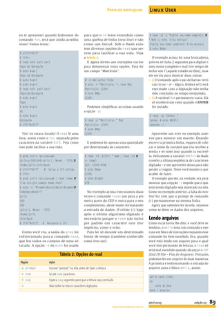 eu te apresentei quando falávamos do
comando for, será que ainda acredita
nisso? Vamos testar:
$ oIFS="$IFS"
$ IFS=:
$ read var1 var2 var3
Papo de Botequim
$ echo $var1
Papo de Botequim
$ echo $var2
$ echo $var3
$ read var1 var2 var3
Papo:de:Botequim
$ echo $var1
Papo
$ echo $var2
de
$ echo $var3
Botequim
$ IFS="$oIFS"
Viu? eu estava furado! O read lê uma
lista, assim como o for, separada pelos
caracteres da variável $IFS. Veja como
isso pode facilitar a sua vida:
$ grep julio /etc/passwd
julio:x:500:544:Julio C. Neves - 7070:U
/home/julio:/bin/bash
$ oIFS="$IFS" # Salva o IFS antigo.
$ IFS=:
$ grep julio /etc/passwd | read lname U
lixo uid gid coment home shell
$ echo -e "$lnamen$uidn$gidn$comentU
n$homen$shell"
julio
500
544
Julio C. Neves - 7070
/home/julio
/bin/bash
$ IFS="$oIFS" # Restaura o IFS
Como você viu, a saída do grep foi
redirecionada para o comando read,
que leu todos os campos de uma só
tacada. A opção -e do echo foi usada
para que o n fosse entendido como
uma quebra de linha (new line) e não
como um literal. Sob o Bash exis-
tem diversas opções do read que ser-
vem para facilitar a sua vida. Veja
a tabela 2.
E agora direto aos exemplos curtos
para demonstrar estas opções. Para ler
um campo “Matrícula”:
# -n não salta linha
$ echo -n "Matricula: "; read Mat
Matricula: 12345
$ echo $Mat
12345
Podemos simpliﬁcar as coisas usando
a opção -p:
$ read -p "Matricula: " Mat
Matricula: 12345
$ echo $Mat
12345
E podemos ler apenas uma quantidade
pré-determinada de caracteres:
$ read -n5 -p"CEP: " Num ; read -n3 U
-p- Compl
CEP: 12345-678$
$ echo $Num
12345
$ echo $Compl
678
No exemplo acima executamos duas
vezes o comando read: um para a pri-
meira parte do CEP e outra para o seu
complemento, deste modo formatando
a entrada de dados. O cifrão ($) logo
após o último algarismo digitado é
necessário porque o read não inclui
por padrão um caractere new line
implícito, como o echo.
Para ler só durante um determinado
limite de tempo (também conhecido
como time out):
$ read -t2 -p "Digite seu nome completo: U
" Nom || echo 'Eita moleza!'
Digite seu nome completo: Eita moleza!
$ echo $Nom
O exemplo acima foi uma brincadeira,
pois eu só tinha 2 segundos para digitar o
meu nome completo e mal tive tempo de
teclar um J (aquele colado no Eita), mas
ele serviu para mostrar duas coisas:
P 1) O comando após o par de barras verti-
cais (o ou – or – lógico, lembra-se?) será
executado caso a digitação não tenha
sido concluída no tempo estipulado;
P 2) A variável Nom permaneceu vazia. Ela
só receberá um valor quando o ENTER
for teclado.
$ read -sp “Senha: “
Senha: $ echo $REPLY
segredo :)
Aproveitei um erro no exemplo ante-
rior para mostrar um macete. Quando
escrevi a primeira linha, esqueci de colo-
car o nome da variável que iria receber a
senha e só notei isso quando ia escrevê-
la. Felizmente a variável $REPLY do Bash
contém a última seqüência de caracteres
digitada – e me aproveitei disso para não
perder a viagem. Teste você mesmo o que
acabei de fazer.
O exemplo que dei, na verdade, era para
mostrar que a opção -s impede que o que
está sendo digitado seja mostrado na tela.
Como no exemplo anterior, a falta do new
line fez com que o prompt de comando
($) permanecesse na mesma linha.
Agora que sabemos ler da tela, vejamos
como se lêem os dados dos arquivos.
Lendo arquivos
Como eu já havia lhe dito, e você deve se
lembrar, o while testa um comando e exe-
cuta um bloco de instruções enquanto esse
comando for bem sucedido. Ora, quando
você está lendo um arquivo para o qual
você tem permissão de leitura, o read só
será mal sucedido quando alcançar o EOF
(End Of File – Fim do Arquivo). Portanto,
podemos ler um arquivo de duas maneiras.
A primeira é redirecionando a entrada do
arquivo para o bloco while, assim:
while read Linha
do
echo $Linha
done < arquivo
Tabela 2: Opções do read
Opção Ação
-p prompt Escreve “prompt” na tela antes de fazer a leitura
-n num Lê até num caracteres
-t seg Espera seg segundos para que a leitura seja concluída
-s Não exibe na tela os caracteres digitados.
Papo de botequim Linux User
www.linuxmagazine.com.br
abril 2005 edição 07 89
 