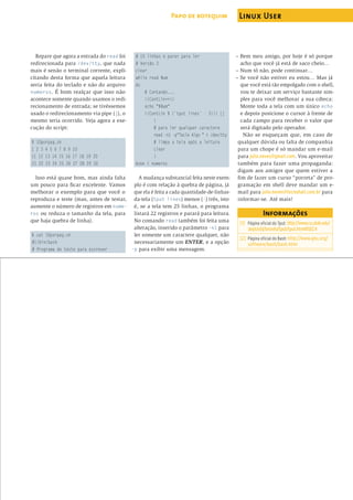 Repare que agora a entrada do read foi
redirecionada para /dev/tty, que nada
mais é senão o terminal corrente, expli-
citando desta forma que aquela leitura
seria feita do teclado e não do arquivo
numeros. É bom realçar que isso não
acontece somente quando usamos o redi-
recionamento de entrada; se tivéssemos
usado o redirecionamento via pipe (|), o
mesmo teria ocorrido. Veja agora a exe-
cução do script:
$ 10porpag.sh
1 2 3 4 5 6 7 8 9 10
11 12 13 14 15 16 17 18 19 20
21 22 23 24 25 26 27 28 29 30
Isso está quase bom, mas ainda falta
um pouco para ﬁcar excelente. Vamos
melhorar o exemplo para que você o
reproduza e teste (mas, antes de testar,
aumente o número de registros em nume-
ros ou reduza o tamanho da tela, para
que haja quebra de linha).
$ cat 10porpag.sh
#!/bin/bash
# Programa de teste para escrever
# 10 linhas e parar para ler
# Versão 3
clear
while read Num
do
# Contando...
((ContLin++))
echo "$Num"
((ContLin % (`tput lines` - 3))) ||
{
# para ler qualquer caractere
read -n1 -p"Tecle Algo " < /dev/tty
# limpa a tela após a leitura
clear
}
done < numeros
A mudança substancial feita neste exem-
plo é com relação à quebra de página, já
que ela é feita a cada quantidade-de-linhas-
da-tela (tput lines) menos (-) três, isto
é, se a tela tem 25 linhas, o programa
listará 22 registros e parará para leitura.
No comando read também foi feita uma
alteração, inserido o parâmetro -n1 para
ler somente um caractere qualquer, não
necessariamente um ENTER, e a opção
-p para exibir uma mensagem.
– Bem meu amigo, por hoje é só porque
acho que você já está de saco cheio…
– Num tô não, pode continuar…
– Se você não estiver eu estou… Mas já
que você está tão empolgado com o shell,
vou te deixar um serviço bastante sim-
ples para você melhorar a sua cdteca:
Monte toda a tela com um único echo
e depois posicione o cursor à frente de
cada campo para receber o valor que
será digitado pelo operador.
Não se esqueçam que, em caso de
qualquer dúvida ou falta de companhia
para um chope é só mandar um e-mail
para julio.neves@gmail.com. Vou aproveitar
também para fazer uma propaganda:
digam aos amigos que quem estiver a
ﬁm de fazer um curso “porreta” de pro-
gramação em shell deve mandar um e-
mail para julio.neves@tecnohall.com.br para
informar-se. Até mais!
Informações
[1] Página oﬁcial do Tput: http://www.cs.utah.edu/
dept/old/texinfo/tput/tput.html#SEC4
[2] Página oﬁcial do Bash: http://www.gnu.org/
software/bash/bash.html
Papo de botequim Linux User
www.linuxmagazine.com.br
abril 2005 edição 07 91
 