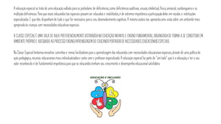 A educaçãoespecial se trata de uma educaçãovoltada para os portadores de deficiências,como deficiênciasauditivas, visuais,intelectual, física,sensorial, surdocegueira e as
múltiplasdeficiências.Para que esses educandostão especiaispossamser educadose reabilitados,é de extrema importânciaaparticipaçãodeles em escolas e instituições
especializadas.E queeles disponhamde tudo o que for necessário parao seu desenvolvimentocognitivo. A mesma autora nos apresentauma visãosobre um ambientemais
apropriadoàs criançascom necessidadeseducativasespeciais.
A CLASSE ESPECIALÉ UMA SALA DE AULA PREFERENCIALMENTEDISTRIBUÍDANAEDUCAÇÃOINFANTILE ENSINOFUNDAMENTAL,ORGANIZADADE FORMA A SE CONSTITUIREM
AMBIENTE PRÓPRIOE ADEQUADOAOPROCESSOENSINO/APRENDIZAGEMDO EDUCANDOPORTADORDE NECESSIDADESEDUCACIONAISESPECIAIS.
Na Classe Especialtentamosencontrar caminhose meiosfacilitadorespara a aprendizagemdos educandoscom necessidadeseducacionaisespeciais,atravésde uma políticade
açãopedagógica, recursos educacionaismaisindividualizadose conta com o professor especializado.A educação especialfazparte de “um todo” que é a educação,e ter o seu
valor reconhecido é de fundamentalimportânciapara queos educandostenham seu crescimento e desempenhoeducacionalsatisfatório.
 