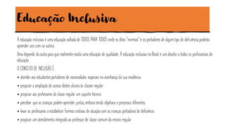 Educação Inclusiva
A educação inclusiva é uma educação voltada de TODOS PARA TODOS onde os ditos “normais” e os portadores de algum tipo de deficiência poderão
aprender uns com os outros.
Uma depende da outra para que realmente exista uma educação de qualidade. A educação inclusiva no Brasil é um desafio a todos os profissionais de
educação.
O CONCEITO DE INCLUSÃO É:
• atender aos estudantes portadores de necessidades especiais na vizinhança da sua residência.
• propiciar a ampliação do acesso destes alunos às classes regular.
• propiciar aos professores da classe regular um suporte técnico.
• perceber que as crianças podem aprender juntas,embora tendo objetivos e processos diferentes.
• levar os professores a estabelecer formas criativas de atuaçãocom as crianças portadoras de deficiência.
• propiciar um atendimento integrado ao professor de classe comum do ensino regular.
 