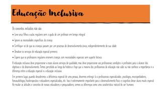 Educação Inclusiva
Os conceitos incluídos não são:
• Leve seus filhos a aulas regulares sem a ajuda de um professor em tempo integral.
• Ignore as necessidades específicas da criança.
• Certifique-se de que as crianças passam por um processo de desenvolvimentoúnico, independentemente de sua idade.
• Desative os serviços de educação especial primeiro.
• Espere que os professores regulares ensinem crianças com necessidades especiais sem suporte técnico.
A educação inclusiva deve proporcionar a esses alunos serviços de qualidade, mas deve proporcionar aos profissionais condições e profissões para o alcance dos
objetivos e do desenvolvimento.Temos percebido ao longo da história e hoje que a maioria dos profissionais da educação não sabe ou não conhece a importância e a
diferença entre a educação especial e a educação inclusiva.
Em primeiro lugar, quando descobrimos a deficiência especial de uma pessoa, devemos entregá-la a profissionais especializados: psicólogos, neuropediadores,
fonoaudiólogos, fisioterapeutas e educadores especializados, etc. Isso é extremamente importante para o desenvolvimentofísico e cognitivo desse aluno muito especial.
Ao mudar as atitudes e conceitos de nossos educadores e pesquisadores, vemos as diferenças como uma característica natural do ser humano.
 