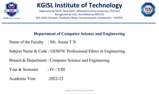 Department of Computer Science and Engineering
Name of the Faculty : Ms. Aruna T N
Subject Name & Code : GE8076/ Professional Ethics in Engineering
Branch & Department : Computer Science and Engineering
Year & Semester : IV / VIII
Academic Year :2022-23
GE8076/PEE/IVCSE/VIIISEM/KG-KiTE
KGiSL Institute of Technology
(Approved by AICTE, New Delhi; Affiliated to Anna University, Chennai)
Recognized by UGC, Accredited by NBA (IT)
365, KGiSL Campus, Thudiyalur Road, Saravanampatti, Coimbatore – 641035.
 